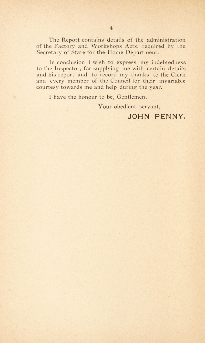 The Report contains details of the administration of the Factory and Workshops Acts, required by the Secretary of State for the Home Department. In conclusion I wish to express my indebtedness to the Inspector, for .supplying me with certain details and his report and to record my thanks to the Clerk and every member of the Council for their invariable courtes}^ towards me and help during the year. I have the honour to be, Gentlemen, Your obedient servant, JOHN PENNY.