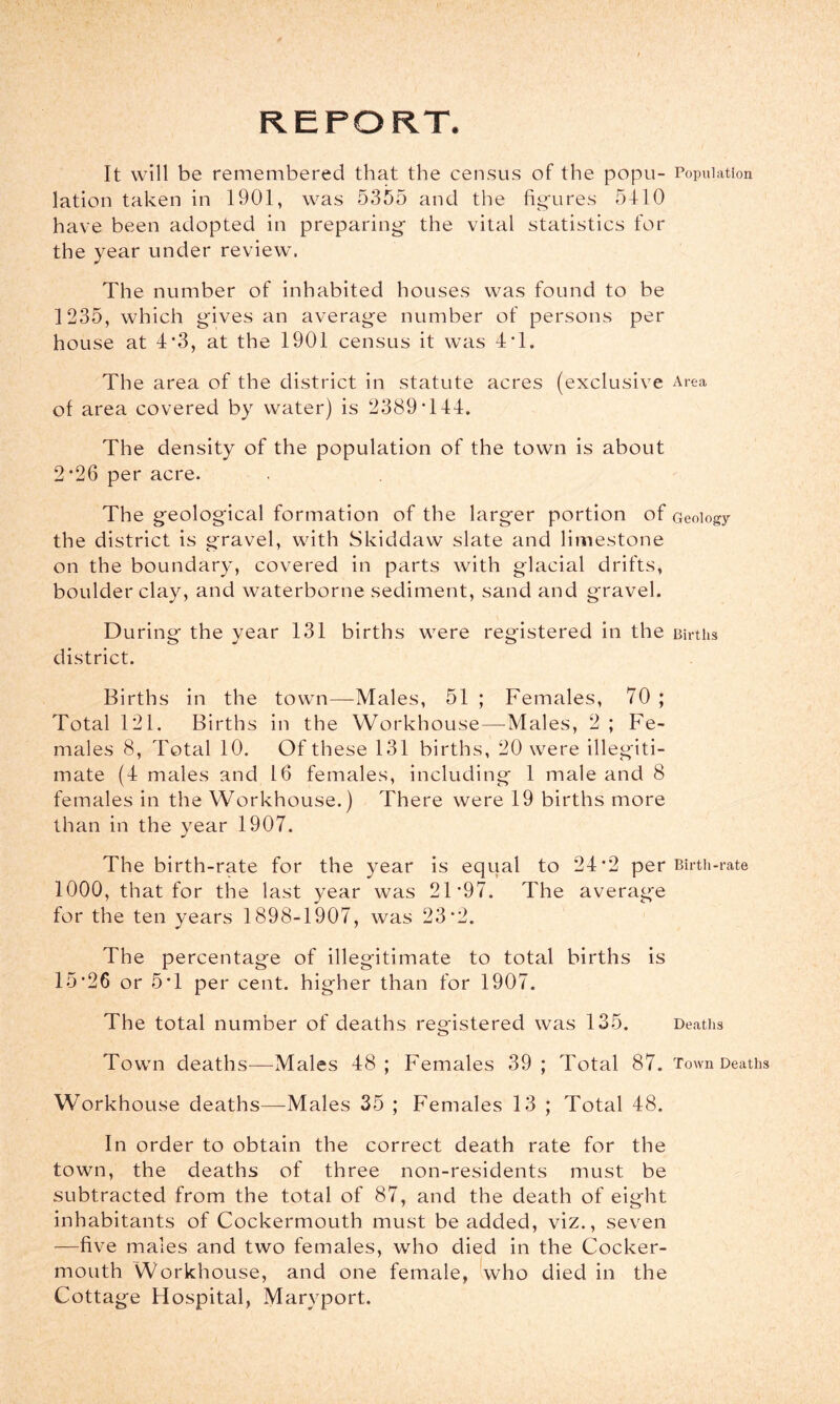 REPORT. It will be remembered that the census of the popu- Population lation taken in 1901, was 5355 and the figures 5410 have been adopted in preparing the vital statistics for the year under review. The number of inhabited houses was found to be 1235, which gives an average number of persons per house at 4*3, at the 1901 census it was 4T. The area of the district in statute acres (exclusive Area of area covered by water) is 2389 T44. The density of the population of the town is about 2*26 per acre. The geological formation of the larger portion of Geology the district is gravel, with Skiddaw slate and limestone on the boundary, covered in parts with glacial drifts, boulder clay, and waterborne sediment, sand and gravel. During the year 131 births were registered in the Births district. Births in the town—Males, 51 ; Females, 70 ; Total 121. Births in the Workhouse—Males, 2 ; Fe- males 8, Total 10. Of these 131 births, 20 were illegiti- mate (4 males and 16 females, including 1 male and 8 females in the Workhouse.) There were 19 births more than in the year 1907. The birth-rate for the year is equal to 24*2 per Birtii-rate 1000, that for the last year was 21*97. The average for the ten years 1898-1907, was 23*2. The percentage of illegitimate to total births is 15*26 or 5*1 per cent, higher than for 1907. The total number of deaths registered was 135. Deaths Town deaths—Males 48; Females 39 ; Total 87. Town Deaths Workhouse deaths—Males 35 ; Females 13 ; Total 48. In order to obtain the correct death rate for the town, the deaths of three non-residents must be subtracted from the total of 87, and the death of eight inhabitants of Cockermouth must be added, viz., seven —five males and two females, who died in the Cocker- mouth Workhouse, and one female, who died in the Cottage Hospital, Maryport.