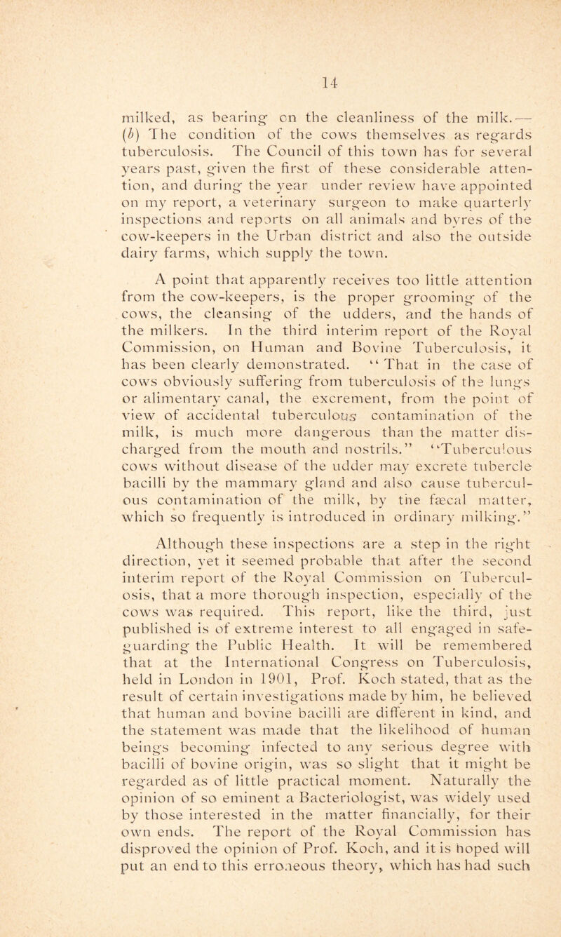 milked, as bearing on the cleanliness of the milk.— [h] The condition of the cows themselves as regards tuberculosis. The Council of this town has for several years past, given the first of these considerable atten- tion, and during the year under review have appointed on my report, a veterinary surgeon to make quarterly inspections and reports on all animals and byres of the cow-keepers in the Urban district and also the outside dairy farms, which supply the town. A point that apparently receives too little attention from the cow-keepers, is the proper grooming of the cows, the cleansing of the udders, and the hands of the milkers. In the third interim report of the Royal Commission, on Human and Bovine Tuberculosis, it has been clearly demonstrated. “ That in the case of cows obviously suffering from tuberculosis of the lungs or alimentary canal, the excrement, from the point of view of accidental tuberculous contamination of the milk, is much more dangerous than the matter dis- charged from the mouth and nostrils.” “’Tuberculous cows without disease of the udder mav excrete tubercle bacilli by the mammary gland and also cause tubercul- ous contamination of the milk, by the fcccal matter, which so frequently is introduced in ordinary milking.” Although these inspections are a step in the rig'ht direction, yet it seemed probable that after the second interim report of the Royal Commission on Tubercul- osis, that a more thorough inspection, especially of the cows was required. This report, like the third, just published is of extreme interest to all engaged in safe- guarding the Public Health. It will be remembered that at the International Congress on Tuberculosis, held in London in 1901, Prof. Koch stated, that as the result of certain investigations made bv him, he believed that human and bovine bacilli are different in kind, and the statement was made that the likelihood of human beings becoming* infected to any serious degree with bacilli of bovine origin, was so slight that it might be regarded as of little practical moment. Naturally the opinion of so eminent a Bacteriologist, was widel}” used by those interested in the matter financially, for their own ends. The report of the Royal Commission has disproved the opinion of Prof. Koch, and it is hoped will put an end to this erroneous theory, which has had such