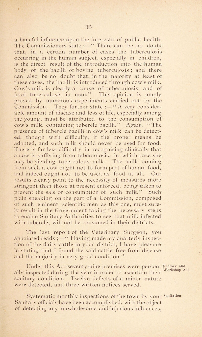 15 a baneful Influence upon the interests of public health. The Commissioners state :—“ There can be no doubt that, in a certain number of cases the tuberculosis occurring^ in the human subject, especially in children, is the direct result of the introduction into the human body of the bacilli of bovine tuberculosis ; and there can also be no doubt that, in the majority at least of these cases, the bacilli is introduced throug'h cow’s milk. Cow’s milk is clearly a cause of tuberculosis, and of fatal tuberculosis in man.” This opinion is amply proved by numerous experiments carried out by the Commission. The}^ further state :—“ A very consider- able amount of disease and loss of life, especially among the young', must be attributed to the consumption of cow’s milk, containing tubercle bacilli.” Again, “The presence of tubercle bacilli in cow’s milk can be detect- ed, though with difficulty, if the proper means be adopted, and such milk should never be used for food. There is far less difficult}^ in recognising clinically that a cow is suffering from tuberculosis, in which case she may be yielding tuberculous milk. The milk coming from such a cow ought not to form part of human food, and indeed oim'ht not to be used as food at all. Our o results clearly point to the necessity of measures more stringent than those at present enforced, being taken to prevent the sale or consumption of such milk.” Such plain speaking on the part of a Commission, composed of such eminent scientific men as this one, must sure- ly result in the Government taking the necessary steps to enable Sanitary Authorities to see that milk infected with tubercle, will not be consumed in their districts. The last report of the Veterinary Surgeon, you appointed reads ;—“ Having made my quarterly inspec- tion of the dairy cattle in your district, I have pleasure in stating that I found the said cattle free from disease and the majority in very good condition.” Under this Act seventy-nine premises were person- Fnctorv and ally inspected during the year in order to ascertain their sanitary condition. Twelve defects of a minor nature were detected, and three written notices served. Systematic monthly inspections of the town by your Sanitation Sanitary officials have been accomplished, with the object of detecting any unwholesome and injurious influences,