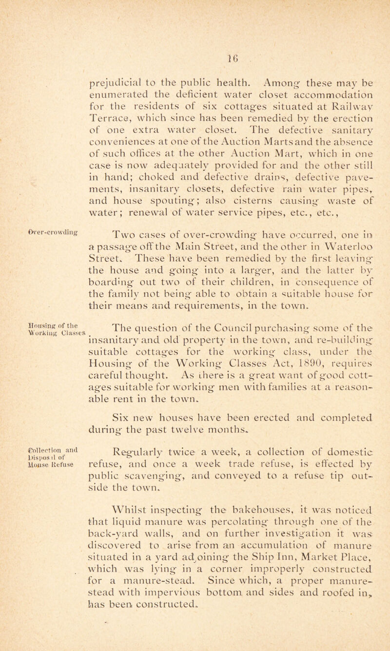 Over-crowding Housing of the Working Classes. Collection and l)ispos il of lionse Refii.se prejudicial to the public health. Among’ these may be enumerated the deficient water closet accommodation for the residents of six cottages situated at Railway Terrace, which since has been remedied bv the erection of one extra water closet. The defective sanitary conveniences at one of the Auction Marts and the absence of such offices at the other Auction Mart, which in one case is now adequately provided for and the other still in hand; choked and defective drains, defective pave- ments, insanitary closets, defective rain water pipes, and house spouting; also cisterns causing waste of water; renewal of water service pipes, etc., etc., Two cases of ov^er-crowding have occurred, one in a passag'e off the Main Street, and the other in Waterloo Street* These have been remedied by the first leaving* the house and going into a larger, and the latter by boarding out two of their children, in consequence of the familv not being' able to obtain a ‘suitable house for their means and requirements, in the town. The question of the Council purchasing some of the insanitary and old property in the town, and re-building suitable cottages for the working- class, under the H ousing of the Working' Classes Act, 1890, requires careful thought. As there is a great want of good cott- ages suitable for working men with families at a reason- able rent in the town* Six new houses have been erected and completed during the past twelve months* Regudarly twice a week, a collection of domestic, refuse, and once a week trade refuse, is effected by public scavenging, and conveyed to a refuse tip out- side the town. Whilst inspecting the bakehouses, it was noticed that liquid manure was percolating' through one of the back-3aird walls, and on further investigation it was discovered to arise from an accumulation of manure situated in a yard adjoining the Ship Inn, Market Place, which was lying in a corner improperly constructed for a manure-stead. Since which, a proper manure- stead with impervious bottom and sides and roofed in,, has been constructed*