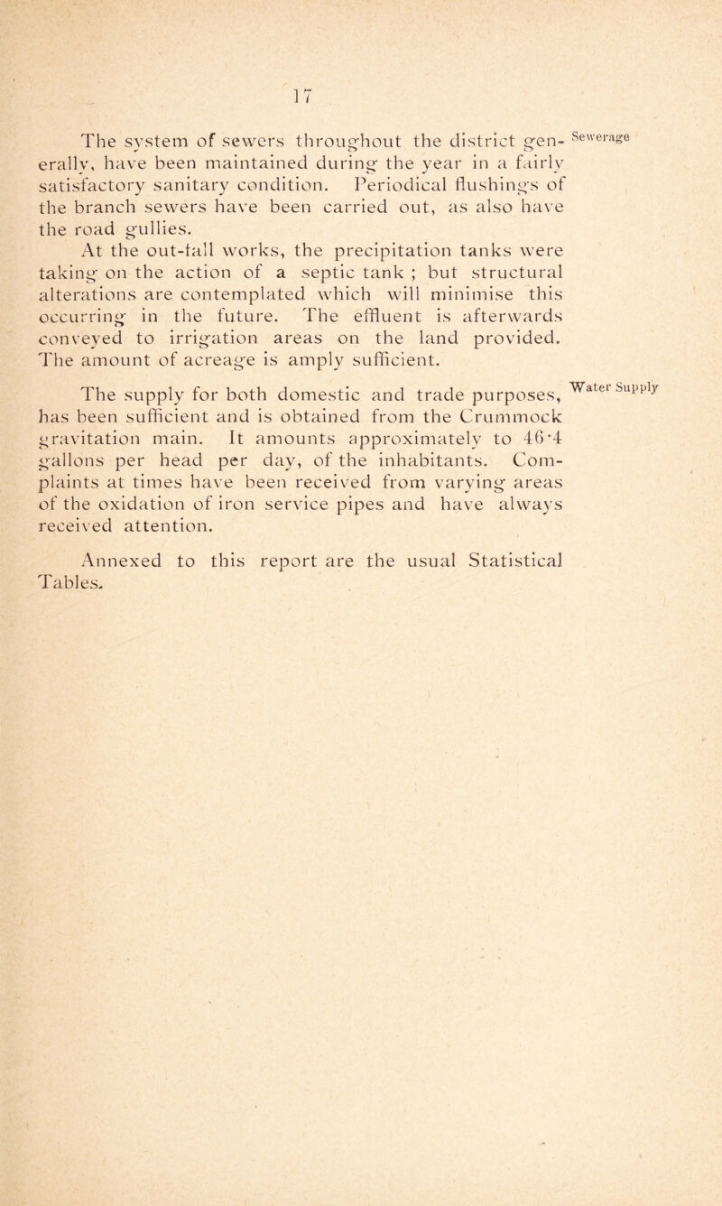 ]7 The system of sewers throughout the district gen- erally, have been maintained during the year in a fairly satisfactory sanitary condition. Periodical flushings of the branch sewers have been carried out, as also have the road gullies. At the out-tall works, the precipitation tanks were taking on the action of a septic tank ; but structural alterations are contemplated which will minimise this occurring in the future. The effluent is afterwards conveyed to irrigation areas on the land provided. The amount of acreage is amply sufficient. The supply for both domestic and trade purposes, has been sufficient and is obtained from the Crummock gravitation main. It amounts approximately to 46T gallons per head per day, of the inhabitants. Com- plaints at times have been received from varying areas of the oxidation of iron service pipes and have always received attention. Annexed to this report are the usual Statistical Tables. Sewerage Water Supply