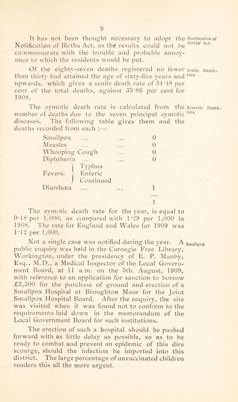 It has not been thong'ht necessary to adopt the Notification of Births Act, as the results could not be commensurate with the trouble and probable annoy- ance to which the residents would be put. Of the eig'hty-seven deaths reg-istered no fewer than thirty had attained the ag'e of sixty-five years and upwards, which gives a senile death rate of 34*48 per cent of the total deaths, against 35*86 per cent for 1908. The zymotic death rate is calculated from the number of deaths due to the seven principal zymotic diseases. The following table gives them and the deaths recorded from each :— Smallpox ... ... 0 Measles ... ... 0 Whooping Cough ... 0 Diphtheria ... ... 0 1 ITphus Fevers, r Enteric j Continued Diarrhoea ... ... 1 1 The zymotic death rate for the year, is equal to 0*18 per 1,000, as compared with 1*29 per 1,000 in 1908. The rate for England and Wales for 1909 was 1*12 per 1,000. Not a single case was notified during the year. A public enquiry was held in the Carnegie Free Library, Workington, under the presidency of E. P. xManby, Esq., M.D., a Medical Inspector of the Local Govern- ment Board, at 11 a.m. on the 5th. August, 1909, with reference to an application for sanction to borrow <£3,500 for the purchase of ground and erection of a Smallpox Ffospital at Broughton Moor for the Joint Smallpox Hospital Board. After the enquiry, the site was visited when it was found not to conform to the requirements laid down in the memorandum of the Local Government Board for such institutions. The erection of such a hospital should be pushed forward with as little delay as possible, so as to be ready to combat and prevent an epidemic of this dire scourge, should the infection be imported into this district. The large percentage of un vaccinated children renders this all the more urgent. Notification of Births’ Act Senile Death- rate Zymotic Death- rate Smallpox