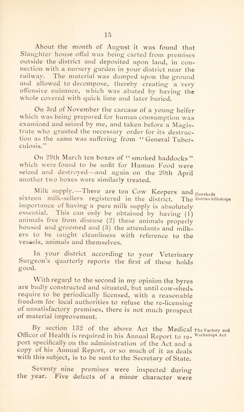 About the month of Aug'ust it was found that Slaughter house offal was being carted from premises outside the district and deposited upon land, in con- nection with a nursery garden in your district near the railway. The material was dumped upon the ground and allowed to decompose, thereby creating a very offensive nuisance, which was abated bv havino* the • • *0 whole covered with quick lime and later buried. On 3rd of November the carcase of a young heifer which was being prepared for human consumption was examined and seized by me, and taken before a Magis- trate who granted the necessary order for its destruc- tion as the same was suffering from “ General Tuber- culosis.” On 29th March ten boxes of “smoked haddocks” which were found to be unfit for Human Food were seized and destroyed—and again on the 20th April another two boxes were similarly treated. Milk supply.—There are ten Cow Keepers and cowsheds sixteen milk-sellers registered in the district. The ^ riiriesMilkshops importance of having a pure milk supply is absolutely essential. This can only be obtained by having (1) animals free from disease (2) these animals properly housed and groomed and (3) the attendants and milk- ers to be taught cleanliness w'ith reference to the vessels, animals and themselves. In your district according to your Veterinary Surgeon’s quarterly reports the first of these holds good. With regard to the second in my opinion the byres are badly constructed and situated, but until cow-sheds require to be periodically licensed, with a reasonable freedom for local authorities to refuse the re-hcensing of unsatisfactory premises, there is not much prospect of material improvement. By section 132 of the above Act the Medical The Factory and Officer of Health is required in his Annual Report to re- ’^'’‘^‘■•'Shops Act port specifically on the administration of the Act and a copy of his Annual Report, or so much of it as deals with this subject, is to be sent to the Secretary of State. Seventy nine premises were inspected during the year. Five defects of a minor character were