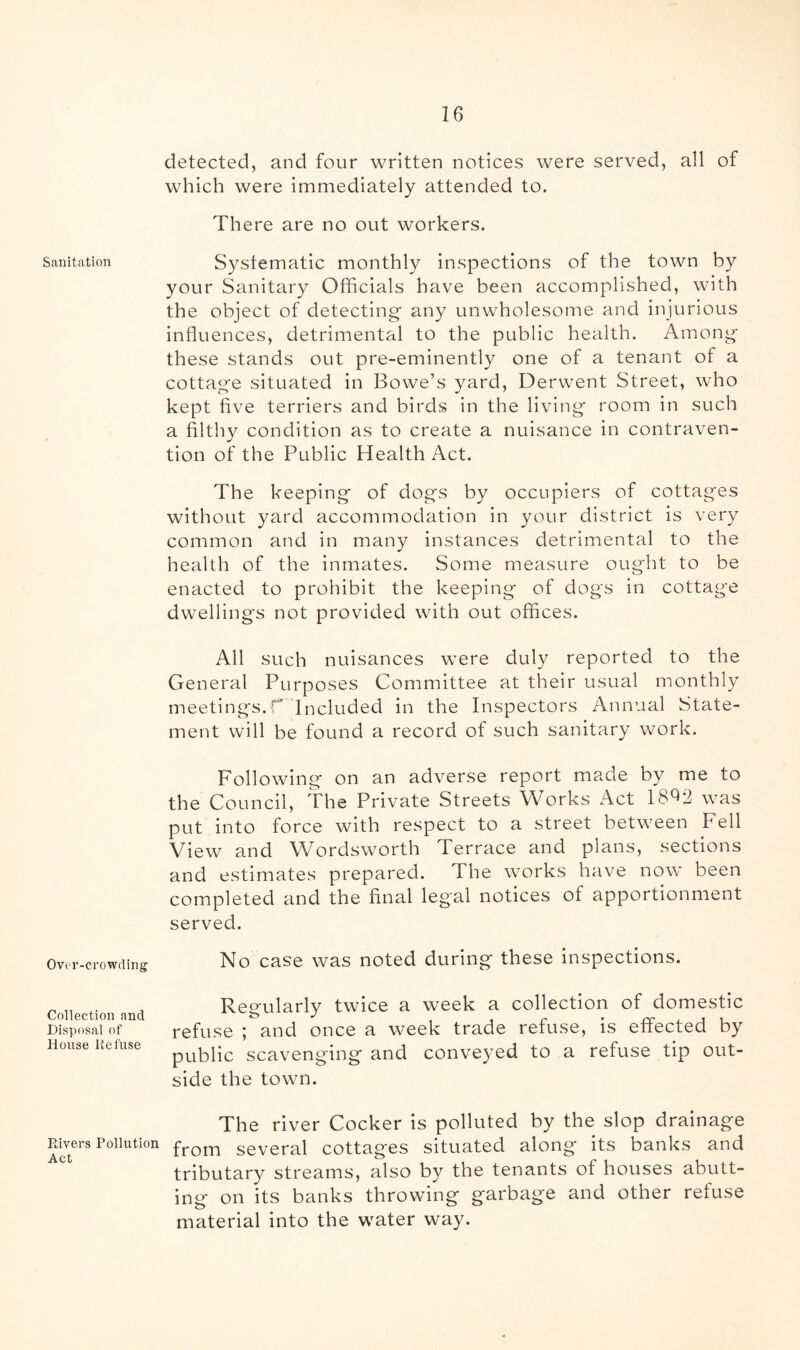 Sanitation Over-crowding Collection and Disposal of House lie fuse Rivers Pollution Act detected, and four written notices were served, all of which were immediately attended to. There are no out workers. Systematic monthly inspections of the town by your Sanitary Officials have been accomplished, with the object of detecting’ any unwholesome and injurious influences, detrimental to the public health. Among these stands out pre-eminently one of a tenant of a cottage situated in Bowe’s yard, Derwent Street, who kept five terriers and birds in the living room in such a filthy condition as to create a nuisance in contraven- tion of the Public Health Act. The keeping of dogs by occupiers of cottages without yard accommodation in your district is very common and in many instances detrimental to the health of the inmates. Some measure ought to be enacted to prohibit the keeping of dogs in cottage dwellings not provided with out offices. All such nuisances were duly reported to the General Purposes Committee at their usual monthly meetings.r Included in the Inspectors Annual State- ment will be found a record of such sanitary work. Following on an adverse report made by me to the Council, The Private Streets Works Act 18^2 was put into force with respect to a street between Fell View and Wordsworth Terrace and plans, sections and estimates prepared. The works have now been completed and the final legal notices of apportionment served. No case was noted during these inspections. Regularly twice a week a collection of domestic refuse ; and once a week trade refuse, is effected by public scavenging and conveyed to a refuse tip out- side the town. The river Cocker is polluted by the slop drainage from several cottages situated along its banks and tributary streams, also by the tenants of houses abutt- ing on its banks throwing garbage and other refuse material into the water way.