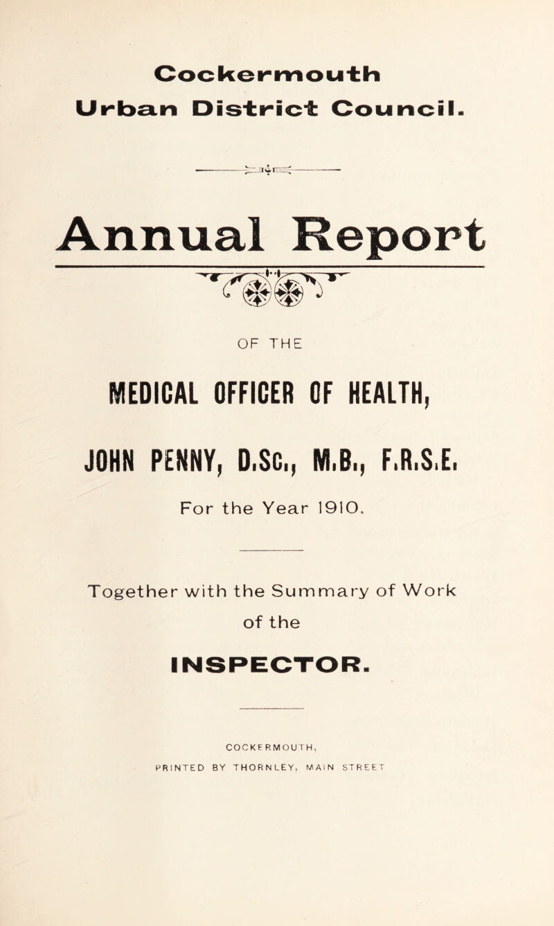 Cockemnou±h Urb3.n Dis±ric± Council. Annual Report OF THE MEDICAL OFFICER OF HEALTH, JOHN PENNY, D.$C., M.B., F.R.S.E. For the Year 1910. Together with the Summary of Work of the COCKER MOUTH, PRINTED BY THORNLEY, MAIN STREET
