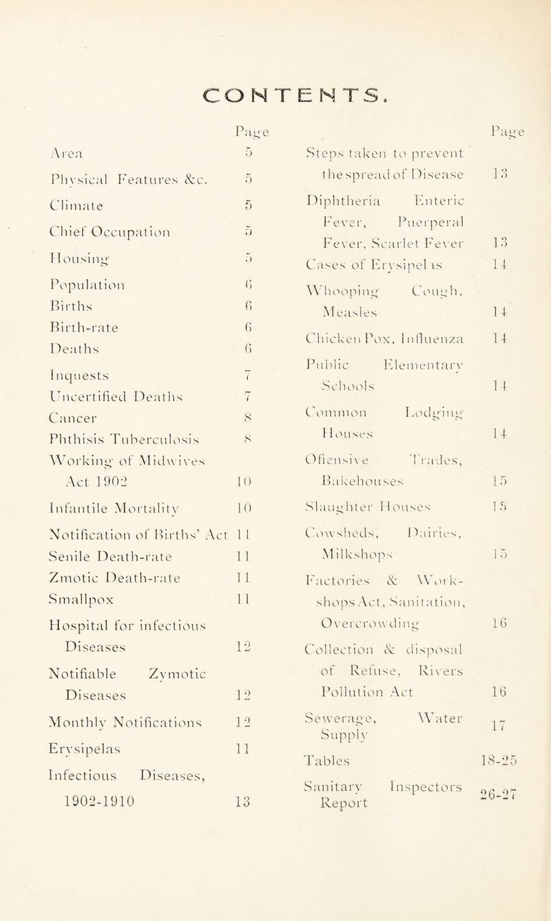 CONTENTS. Pa-e Aren 5 Pln sical I^'entures &c. o Climate 5 Chief O ccupation a Ilousini^' a Pi^piilatioii h Births f) Birth-rate h Heaths (> Inquests 7 luicertified Iheaths 7 Cancer S Phthisis Tnhercnlosis S Working’ of Midwives Act 1902 10 Infantile Mortality 10 Notification of Births’ Act 1 L Senile IDeath-rate 1 1 Zmotic Death-rate 1 1 Smallpox 11 Hospital for infections Diseases 12 Notifiable Zymotic Diseases 12 Monthly Notifications 12 Erysipelas 11 Infectious Diseases, 13 .Steps taken t(.'> prevent t he spread of Disease Diphtheria Enteric I'ever, f’uerperal I'ever, .Scarlet Fever Cases of Eio'sipel is Wdioopinq' Couyh. M easles Chicken Pox, Infiuenza I^ublic Elementai'v .Scliools Common Lodq'iny Iioases Ofiensix’e d'l'udes, Bakehouses Slaughter Houses Cowsheds, Dairies, Mi 1 kshops Factories & Work- shops .Act, .Sanitation, Ox’ercrowdi nq* Collection N disposal of Refuse, Rixers Pollution .Act Seweraqe, Water Supply P ace 13 13 14 14 14 14 14 la a 16 16 17 Tables 18-25 Sanitary Inspectors ,-y^ Report ^ 1902-1910