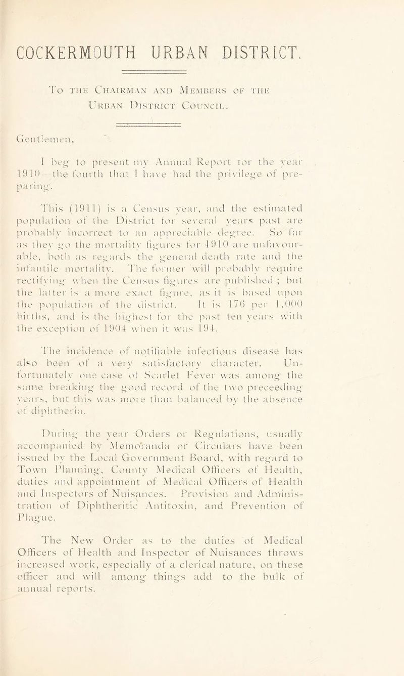 COCKERMOUTH URBAN DISTRICT. I'o THE Chairman and Memrers of the Urban District Coftncil. Ci e n 1! eiHc n. I be^‘ to present inv Aniuinl Report tor the \’enr 1910- the fourth that I h;i\e had tlie pri\ilep'e ot pre- paring'. d'his (191 ]) is a Ciensus ^■t•al■, and the estimated po['iulation of the District toi' se\'eral \'ear.<; past are prohabK' incorrect to an aj'ipieciable depi'ee. So tar as the\' po tlie mortalit\' lipures toi' '1910 are iinla\ oiir- ab’.e, both as I'epards the peneral death rate aiul tiie ndantile moiTalit\'. d'he foi'iner will prc'ibabh' recpdre rectit\ inp' when the Census f'lpures are published ; but the latter is a more exact tipure, as it is based upon the population of the district. It is 17() per 1,000 biiths, and is the hiphest for the past ten \'ears with the exception of 1904- when it was 19T. 'The incidence of notifiable infectious disease has also been of a very satisfactoi'v chaiacter. Un- torlunateh’ one case ol Scarlet [ever was amonp' the same breakinp' the pood I'ecord of the two pi'eceedinp' }ears, but this was more than balanced bv the absence of diphthei'ia. Durinp the vear Orders or Repulations, u.suallv accompanied bv MemoVanda or Circulars have been issued by the Local Government Board, with repard to I'own l^lanninp', Countv Medical Officei's of llealth, duties and appointment ot Medical Officers of Health and Inspectors ot Nuisances. Provision and Adminis- tration ot Diphtheritic Antitoxin, and Prevention of Plap'ue. I'he New Order as to the duties ot Medical Officers of Health and Inspector of Nuisances throws increased work, especially of a clerical nature, on these officer and will amonp* thinps add to the bulk of annual reports.