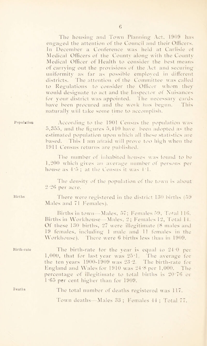 G Population Birtlis Birth-rate I'he housing' and Town Planning* Act, 1909 has engaged tlie attention of tlie Council and tlieir Officers. In Ideceniber a C'onference was held at Carlisle ot Medical Officers of the Count\' along' with the Countv Medical Officer of Health to consider the best means of cari'\ ing' out the pi'(*>visions td the Act and securing' uniformitv as far as possible emploN'ed in different districts. 'I'he attention of the Committee was called to Ixeg'ulations to consider the Officer whom they would desig'iiate to act and the Inspector ot Xuisances ttu' vour district was appointed. d he necessary cards have been procured and the woi k has begun. 'Phis natui'allv will take some time to accomplish. According' to the 1901 Census the population was r),,');');'), and the figures 0,410 ha\e been adopted a^-; the e.stimated population upon which all these statistics are based. 'Phis 1 am atraid will j^roxe toti high when the 1911 Census returns are ]*'ublished. I'he numbei' of inhabited houses was lound to be 1,900 wdiich gi\'es an average number ot persons per house as 4‘0 ; at the Census it was Cl. d'he densit\' of the population of the town is about 9'90 pei' acre. ddiere w^ei'e registered in the district 19>0 births (09 Males and 71 I'emales). Ilii'ths in town- -Males, 07; I'emales 09, 'Po»al IIG. Pirths in W'orkhouse -Males, 9; P'emales 19, dotal 14. Ot these 19)0 births, 97 u'ere illegitimate (8 males aiul 19 females, including 1 male and 11 females in the W orkhouse). ddiere were G births less than in 1909. I'he birth-rate tor the vear is ec|ual lo 94'0 per 1,000, that tor last }'ear was 90 T. d'he average for the ten years 1900-1909 urns 99'9. d'he birth-rate for Png'land and Wales for 1910 was 94'8per 1,000. d'he percentage of illegitimate to total birtlis is 90'71) or 1’GO per cent higher than for 1909. d'he total nuniber of deaths registered was 117. d'own detUhs—Males 99 ; I'emales 4P ; d'otal 77. I'eatlis