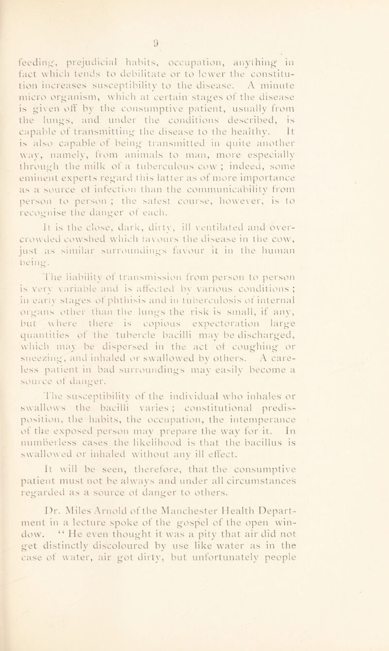 feeding', pi'ejudicial haiVits, occupation, anylhinp' iu lact which tends to debilitate or to lower the constitu- tion increases susceptibility to the disease. x\ minute micro organism, which at certain stapes of the disease is pi\ en oft by the consumptive patient, usually from the limps, and under the conditions described, is capable of transmittinp- the disease to the healthy. It is also capable of beinp' transmitteel in quite another way, namely, from animals to man, more especially throuph the milk ot a tuberculous cow ; indeed, some eminent experts repai d this latter as of more importance as a source ot inteclion than the communicalftlitv trom person to person ; the safest canirse, how'exer, is to recop'iiise the danper tft eacfi. Jt is the close, dark, dii txp ill \ entilated and over- crowded cowshed which tawnirs the disease in the cow, just as similar surroundinps favour it in the human Lwinp'. d'he liabilit\' ot transmission ti'om person tc'> jTei'son is ver\’ \ariable and is aftecteLl b\' various conditions ; in earlN' stap'es ot phthisis and in tuberculosis ot internal orp'ans cUher than the limps the risk is small, if anv, but where there is copious expectoration larp'e quantities of the tubercle bacilli may be discharp'ed, which may be dispersed in the act ot coup'hinp' or sneeziiip, and inhaled or swalftnved bv others. A care- less patient in bad surroundinps mav easilv become a scuii'ce ot danper. d'he susceptibilit\’ ot the indi\'idual who inhales or swallows the bacilli varies ; constitutional predis- position, the habits, the occupation, the intemperance ot the exposed person may prepare the way for it. In numberless cases the likelihood is that the bacillus is swallowed or inhaled without any ill effect. It w'ill be seen, therefore, that the consumpti\^e patient must not be ahvavs and under all circumstance's reparded as a source ot danper to others. Dr. Miles .-^Vrnold of the Manchester Dealth Depart- ment in a lecture spoke of the p'ospel of the open win- dow. “ He even thoupht it was a pity that air did not P'et distinctl}' discoloured by use like waiter as in the case of water, air p'ot dirty, but unfortunately people