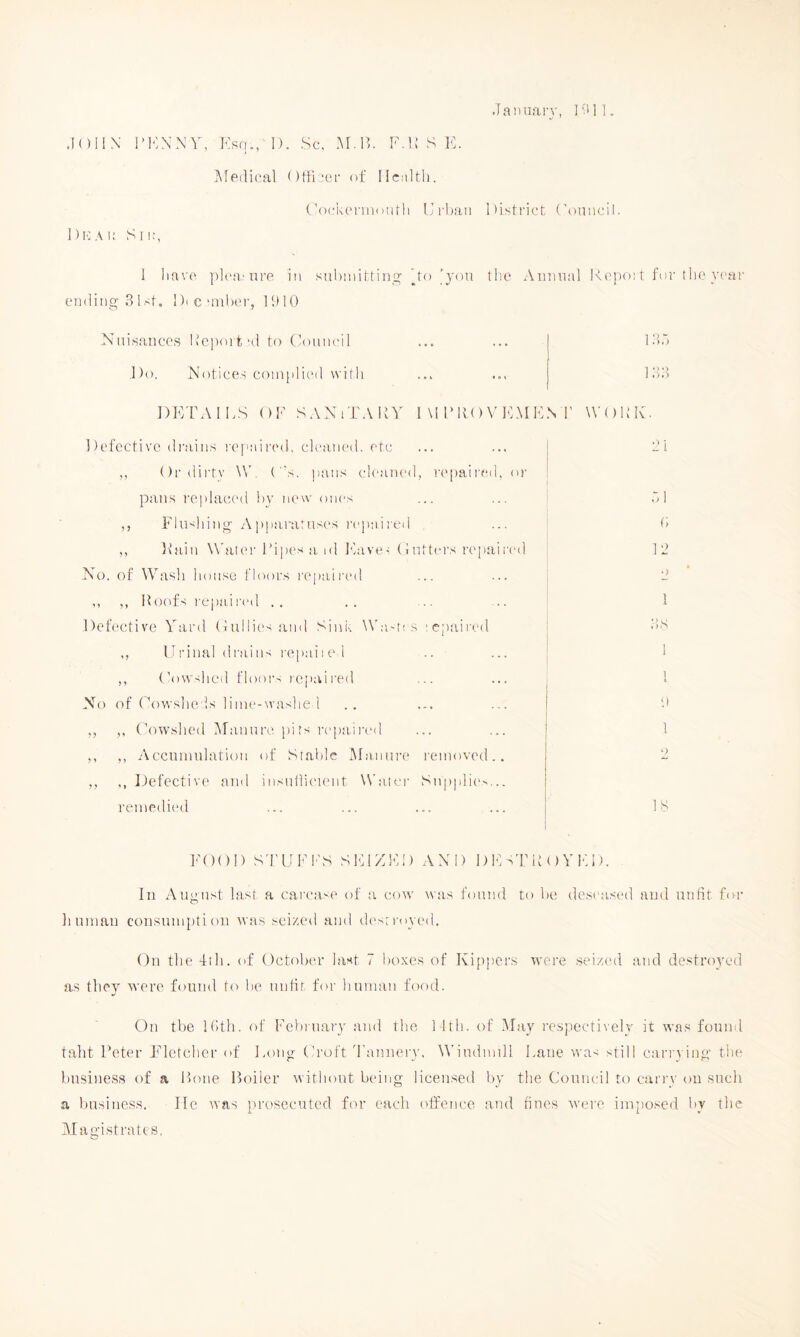 JaDuan’, 1'!*]]. .lOllN IMvXNY, Kso., I). Sc, M.IS F.i: S 1C. Medical Otficcf of llcultli. ('ockcniioutli Iji'baii district (\>nncil. Sn:, 1 have plca'iire io suhiniH iniy Xo ^yon tire Aiianal Kepo! t for t he year ending 31 st. Dicanher, ID 10 Nuisances Report'd to (loniK'il Do. Notices complied with DETAILS OK SAXiTARY I \1 IMfO V IC.M ICN 1' WOKE. Defective di’ains repidred, cleaned, etc ,, ()rdii'ty \V. (s. ])ans cleaned, r('paired, or pans replaced by new ones ,, Flushing Appararus(‘s repaii'ed ,, Fain Whiter Ki])es a id ICave. (! utters repaiI'eil No. of W''ash house floors repaii'ed ,, ,, Hoofs repai red . . Defective Yard Oullies and Sink \Va'tes lepaii'cd ,, IT I'inal d I'ai ns I'epai i e I .. ,, Oowshed floors rejoaired No of Oowshe ls liine-washe 1 ,, ,, Oow'shed Arannrc pits i-epaii'inl ,, ,, Accninulation of Stable Manure removed ,, ,, Ifefective and insnllicient Water Snpplit'', remedied ... ... ... ... 18 ! 33 L’i (> 12 •> ! 38 FOOD Sd'UFI'S SFIZK!) AND D 1C sT H O Y F. D. In August last a cai'case of a cow wa.s found to be deseased and unlit for linman consumption was seized and destroyed. On the -fill, of Octobi'r last i boxes of Kijipcrs were .seized and de.stroyed as they were found to be unlit for human food. On the Itith. of Februar}' and the 11th. of .May respectively it was found talit Peter F’'letchor of Long Oroft Tannery, W’iudinill Lane was still carrying the bu-siness of a Hone Boiler without being licensed by the Council to carry on such a businc.ss. lie was prosecuted for each offence and fines were imposed by the Magistrates,
