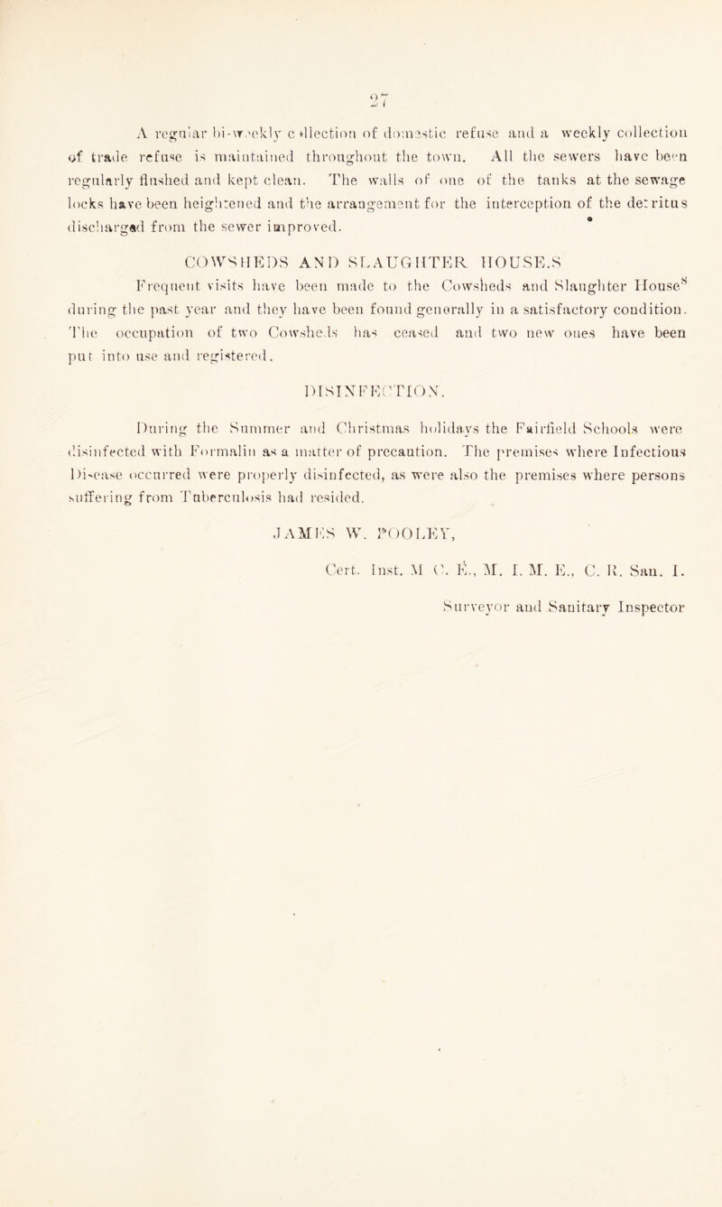A regalar l)i-\r>'ekl3'c ^llection of doiusstic refuse aiul a weekly collecfiou of trade refuse is niaiiitaiued throughout the town. All the sewers have bo''n regularly flushed and kept elean. The wails of one of the tanks at the sewage locks have been heightened and the arrangement for the interception of the detritus disohai-g«d from the sewer improved. COWSHEDS AND SLAUGHTER HOUSE.S Frequent visits have been made to the Cowslieds and Slaughter Ilouse^ during the past year and they have been found generally in a satisfactory condition. d'lie occupation of two Cowsheds has ceaseil and two new ones have been put into use and registered, DlSTNFEUrrON. Duidng the Summer and Christmas holidays the Fairfield Schools were disinfected with Foi-malin as a matter of precaution. Tlie premises where Infectious Di'case occurred were properly disinfected, as were also the premises where persons siilfering from Tuberculosis had resided. JAMES W. TOO LEU, Cert. Inst. .M C. E., M. I. M. E., C. IL San. 1. Surveyor and Sanitary Inspector