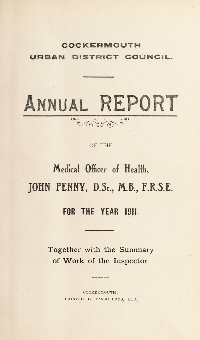 COCKERMOUTH URBAN DISTRICT COUNCIL. Annual REPORT OF THE Medical Officer of Healili, JOHN FENNY, D.Sc., M.B, F.R.S.E. FOR THE YEAR 1911. Together with the Summary of Work of the Inspector. COCKERMOUTH : PRINTED BY BRASH BROS., LTD.