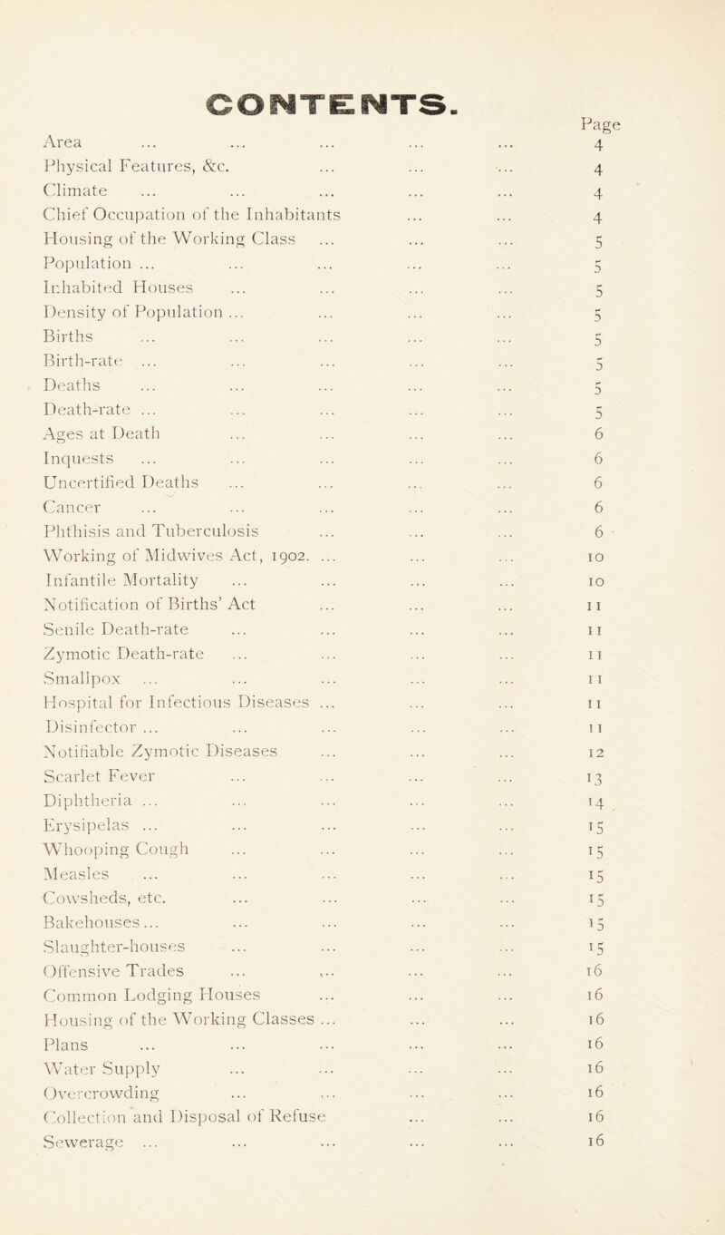 CONTENTS. Page Area ... ... ... ... ... 4 Physical Features, &c. ... ... ... 4 Climate ... ... ... ... ... 4 Chief Occupation of the Inhabitants ... ... 4 Housing of the Working Class ... ... ... 5 Population ... ... ... ... ... 5 Inhabited Houses ... ... ... ... 5 Density of Population ... ... ... ... 5 Births ... ... ... ... ... 5 Birth-rate ... ... ... ... ... 5 Deaths ... ... ... ... ... 5 Death-rate ... ... ... ... ... 5 Ages at Death ... ... ... ... 6 Inquests ... ... ... ... ... 6 Uncertified Deaths ... ... ... ... 6 Cancer ... ... ... ... ... 6 Phthisis and Tuberculosis ... ... ... 6 • Working of Midwives Act, 1902. ... ... . . 10 Infantile Mortality ... ... ... ... 10 Notification of Births’Act ... ... ... 11 Senile Death-rate ... ... ... ... 11 Zymotic Death-rate ... ... ... ... ii Smallpox ... ... ... ... ... 11 Hospital for Infectious Diseases ... ... ... 11 Disinfector ... ... ... ... ... 11 Notifiable Zymotic Diseases ... ... ... 12 Scarlet Fever ... ... ... ... 13 Diphtheria ... ... ... ... ... 14 Erysipelas ... ... ... ... ... 15 Whooping Cough ... ... ... ... 15 Measles ... ... ... ... ... 15 Cowsheds, etc. ... ... ... ... 15 Bakehouses... ... ... ... ... 15 Slaughter-houses ... ... ... ... 15 Offensive Trades ... ,.. ... ... 16 Common Lodging Houses ... ... ... 16 Housing of the Working Classes ... ... ... 16 Plans ... ... ... ••• ••• 16 Water Supply ... ... ... ••• 16 Overcrowding ... ... ... ... 16 Collection and Disposal of Refuse ... ... 16 Sewerage ... ... ... ... ... 16