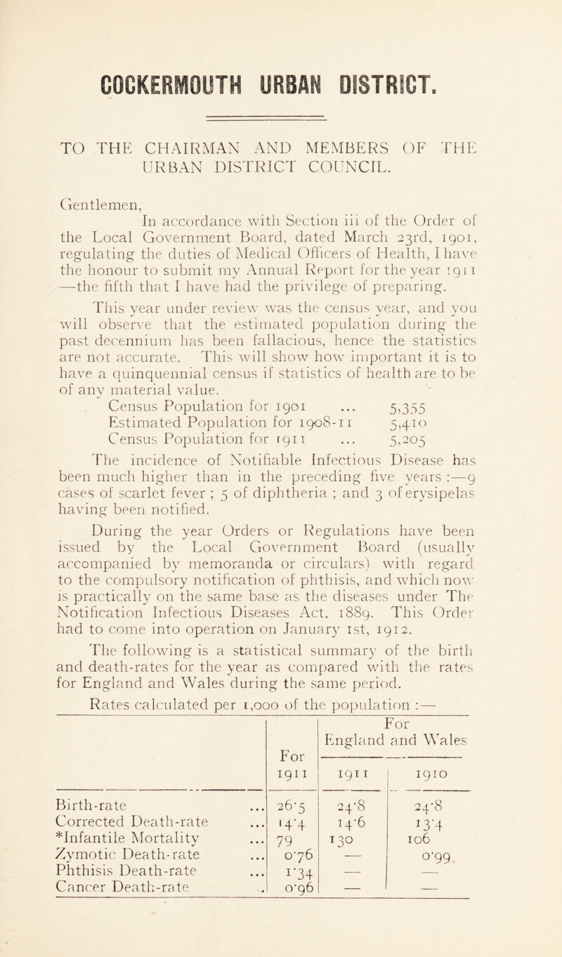 GOCKERMOUTH URBAN DISTRICT. TO THE CHAIRMAN AND MEMBERS OF THE URBAN DISTRICT COUNCIL. Gentlemen, In accordance with Section lii of the Order of the Local Government Board, dated March 23rd, 1901, regulating the duties of Medical Officers of Health, I have the honour to submit my Annual Report for the year 1911 —the fifth that I have had the privilege of preparing. This year under review was the census year, and you will observe that the estimated population during the past decennium has been fallacious, hence the statistics are not accurate. This will show how important it is to have a quinquennial census if statistics of health are to be of any material value. Census Population for 1901 ... 5,355 Estimated Population for 1908-11 5,410 Census Population for 1911 ... 5,205 The incidence of Notifiable Infectious Disease has been much higher than in the preceding five years :—9 cases of scarlet fever ; 5 of diphtheria ; and 3 of erysipelas having been notified. During the year Orders or Regulations have been issued by the Local Government Board (usually accompanied by memoranda or circulars) with regard to the compulsory notification of phthisis, and which now is practically on the same base as the diseases under The Notification Infectious Diseases Act, 1889. This Order had to come into operation on January 1st, 1912. The following is a statistical summary of the birth and death-rates for the year as compared with the rates for England and Wales during the same period. Rates calculated per 1,000 of the population :— For 1911 For England and Wales 1911 1910 Birth-rate 26-5 24-8 24*8 Corrected Death-rate 14-4 14*6 !3‘4 *Infantile Mortalitv 79 130 106 Zymotic Death-rate 076 079 Phthisis Death-rate 1'34 — Cancer Death-rate 0*96 — —