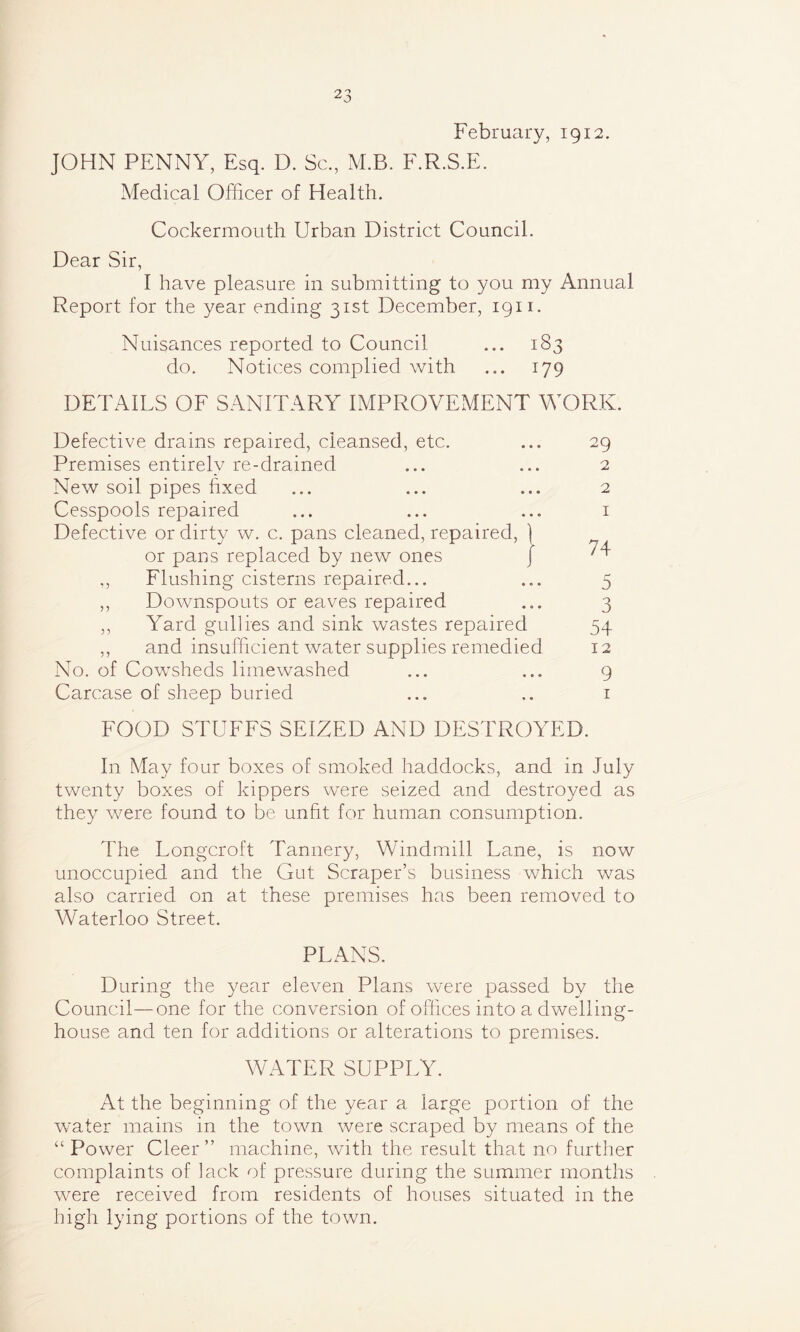 February, 1912. JOHN PENNY, Esq. D. Sc, M.B. F.R.S.E. Medical Officer of Health. Cockermouth Urban District Council. Dear Sir, I have pleasure in submitting to you my Annual Report for the year ending 31st December, 1911. Nuisances reported to Council ... 183 do. Notices complied with ... 179 DETAILS OF SANITARY IMPROVEMENT WORK. Defective drains repaired, cleansed, etc. ... 29 Premises entirely re-drained ... ... 2 New soil pipes hxed ... ... ... 2 Cesspools repaired ... ... ... 1 Defective or dirty w. c. pans cleaned, repaired, ] or pans replaced by new ones J ,, Flushing cisterns repaired... ... 5 ,, Downspouts or eaves repaired ... 3 ,, Yard gullies and sink wastes repaired 54 ,, and insufficient water supplies remedied 12 No. of Cowsheds lirnewashed ... ... 9 Carcase of sheep buried ... .. 1 FOOD STUFFS SEIZED AND DESTROYED. In May four boxes of smoked haddocks, and in July twenty boxes of kippers were seized and destroyed as they were found to be unfit for human consumption. The Longcroft Tannery, Windmill Lane, is now unoccupied and the Gut Scraper’s business which was also carried on at these premises has been removed to Waterloo Street. PLANS. During the year eleven Plans were passed by the Council—one for the conversion of offices into a dwelling- house and ten for additions or alterations to premises. WATER SUPPLY. At the beginning of the year a large portion of the water mains in the town were scraped by means of the “ Power Cleer ” machine, with the result that no further complaints of lack of pressure during the summer months were received from residents of houses situated in the high lying portions of the town.