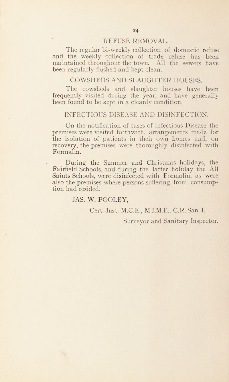 24 REFUSE REMOVAL. The regular bi-weekly collection of domestic refuse and the weekly collection of trade refuse has been maintained throughout the town. All the sewers have been regularly flushed and kept clean. COWSHEDS AND SLAUGHTER HOUSES. The cowsheds and slaughter houses have been frequently visited during the year, and have generally been found to be kept in a cleanly condition. INFECTIOUS DISEASE AND DISINFECTION. On the notification of cases of Infectious Disease the premises were visited forthwith, arrangements made for the isolation of patients in their own homes and, on recovery, the premises were thoroughly disinfected with Formalin. During the Summer and Christmas holidays, the Fairfield Schools, and during the latter holiday the All Saints Schools, were disinfected with Formalin, as were also the premises where persons suffering from consump- tion had resided. JAS. W. POOLEY, Cert. Inst. M.C.E., M.I.M.E., C.R.San.I. Surveyor and Sanitary Inspector.