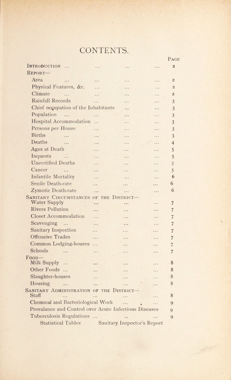 CONTENTS. Page Introduction ... ... ... ... 2 Report— Area ... ... ... ... 2 Physical Features, &c. ... ... ... 2 Climate ... ... ... ... 2 Rainfall Records ... ... ... 3 Chief occupation of the Inhabitants ... ... 3 Population ... ... ... ... 3 Hospital Accommodation ... ... ... 3 Persons per House ... ... ... 3 Births ... ... ... ... 3 Deaths ... ... ... ... 4 Ages at Death ... ... ... 5 Inquests ... ... ... ... 5 Uncertified Deaths ... ... ... 5 Cancer ... ... ... ... 5 Infantile Mortality ... ... ... 6 Senile Death-rate ... ... ... 6 Zymotic Death-rate ... ... ... 6 Sanitary Circumstances of the District— Water Supply ... ... ... 7 Rivers Pollution ... ... ... 7 Closet Accommodation ... ... ... 7 Scavenging ... ... ... ... 7 Sanitary Inspection ... ... ... 7 Offensive Trades ... ... ... 7 Common Lodging-houses ... ... ... 7 Schools ... ... ... ... 7 Food— Milk Supply ... ... ... ... 8 Other Foods ... ... ... ... 8 Slaughter-houses ... ... ... 8 Housing ... ... ... ' ... 8 Sanitary Administration of the District— Staff ... ... ... ... 8 Chemical and Bacteriological Work ... , ... 9 Prevalance and Control over Acute Infectious Diseases 9 Tuberculosis Regulations ... .. ... 9 Statistical Tables Sanitary Inspector’s Report