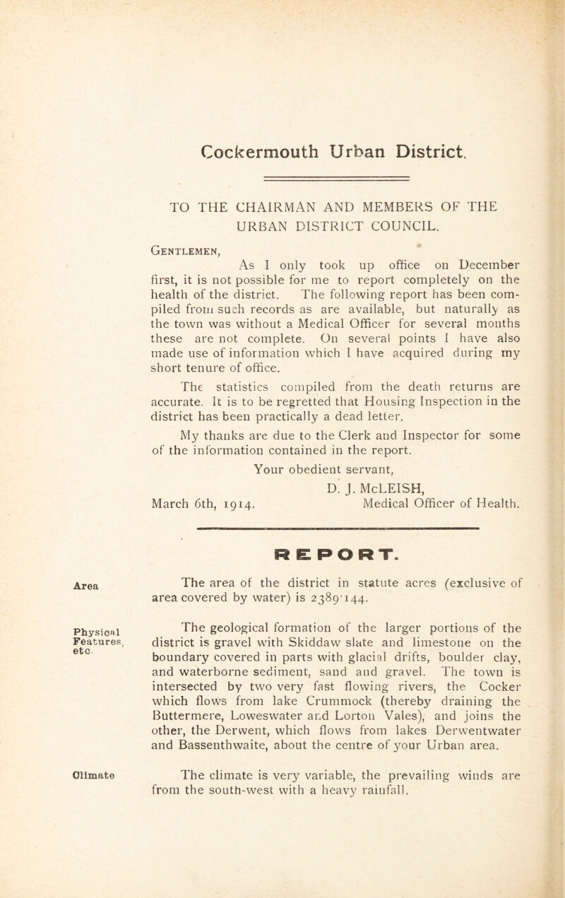 Cockermouth Urban District. Area Physionl Features, etc. TO THE CHAIRMAN AND MEMBERS OF THE URBAN DISTRICT COUNCIL. Gentlemen, As I only took up office on December first, it is not possible for me to report completely on the health of the district. The following report has been com- piled from such records as are available, but naturally- as the town was without a Medical Officer for several months these are not complete. On several points I have also made use of information which I have acquired during my short tenure of office. The statistics compiled from the death returns are accurate. It is to be regretted that Housing Inspection in the district has been practically a dead letter. My thanks are due to the Clerk and Inspector for some of the information contained in the report. Your obedient servant, D.’ J. McLEISH, March 6th, 1914. Medical Officer of Health. R E: PORT. The area of the district in statute acres (exclusive of area covered by water) is 2389'i44. The geological formation of the larger portions of the district is gravel with Skiddaw slate and limestone on the boundary covered in parts with glacial drifts, boulder clay, and waterborne sediment, sand and gravel. The town is intersected by two very fast flowing rivers, the Cocker which flows from lake Crummock (thereby draining the Buttermere, Loweswater and Lorton Vales), and joins the other, the Derwent, which flows from lakes Derwentwater and Bassenthwaite, about the centre of 3mur Urban area. The climate is very variable, the prevailing winds are from the south-west with a heavy rainfall. Ollmate