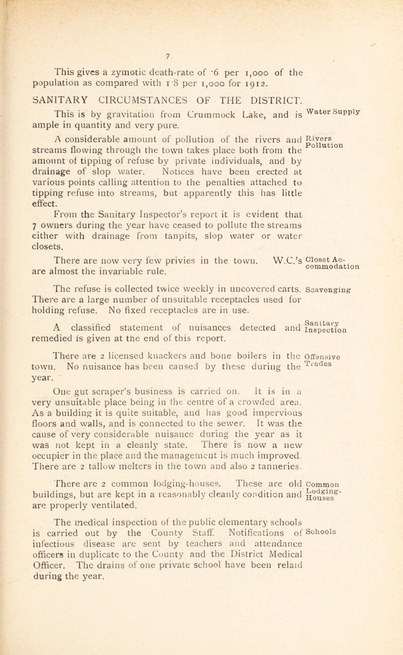 This gives a zymotic death-rate of ‘6 per i,ooo of the population as compared with i'8 per i,ooo for 1912. SANITARY CIRCUMSTANCES OF THE DISTRICT. This is by gravitation from Crummock Lake, and is ample in quantity and very pure. A considerable amount of pollution of the rivers and streams flowing through the town takes place both from the amount of tipping of refuse by private individuals, and by drainage of slop water. Notices have been erected at various points calling attention to the penalties attached to tipping refuse into streams, but apparently this has little efcct. From the Sanitary Inspector’s report it is evident that 7 owners during the year have ceased to pollute the streams either with drainage from tanpits, slop water or water closets. There are now very few privies in the town. W.C.’s are almost the invariable rule. The refuse is collected twice weekly in uncovered carts. There are a large number of unsuitable receptacles used for holding refuse. No fixed receptacles are in use. A classified statement of nuisances detected and remedied Is given at the end of this report. There are 2 licensed knackers and bone boilers in the town. No nuisance has been caused by these during the year. One gut scraper’s business is carried on. It is in a very unsuitable place being in the centre of a crowded area. As a building it is quite suitable, and has good impervious floors and walls, and is eonnected to the sewer. It was the cause of very considerable nuisance during the year as it was not kept in a cleanly state. There is now a new occupier in the place and the management is much improved. There are 2 tallow melters in the town and also 2 tanneries. There are 2 common lodging-houses. These are old buildings, but are kept in a reasonably cleanl}^ condition and are properly ventilated. The medical inspection of the public elementary schools is carried out by the County Staff. Notifications of infectious disease are sent by teachers and attendance officers in duplicate to the County and the District Medical Officer. The drains of one private school have been relaid during the year. Water Supply Rivers Pollution Closet Ac- commodation Scavenging- Sanitary Inspection Offensive Trades Common Lodging- Houses Schools