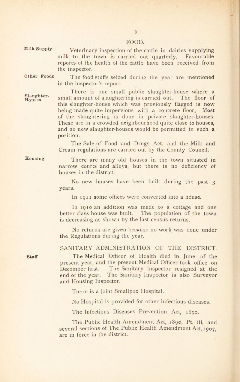 Milk Supply- Other Foods Slaughter- Houses Housing Staff FOOD. Veterinary inspection of the cattle in dairies supplying milk to the town is carried out quarterly, Favourable reports ot the health ot the cattle have been received from the inspector. The food stuffs seized during the year are mentioned in the inspector’s report. There is one small public slaughter-house where a small amount of slaughtering is carried out. The floor of this slaughter-house which was previously flagged is now being made quite impervious with a concrete floor. Most of the slaughtering is done in private slaughter-houses. These are in a crowded neighbourhood quite close to houses, and no new slaughter-houses would be permitted in such a position. The Sale of Food and Drugs Act, and the Milk and Cream regulations are carried out by the County Council. There are many old houses in the town situated in narrow courts and alleys, but there is no deficiency of houses in the district. No new houses have been built during the past 3 years. In 1911 some offices were converted into a house. In 1910 an addition was made to a cottage and one better class house was built. The population of the town is decreasing as shown by the last census returns. No returns are given because no work was done under the Regulations during the year. SANITARY ADMINISTRATION OF THE DISTRICT. The Medical Officer of Health died in June of the present year, and the present Medical Officer took office on December first. The Sanitary inspector resigned at the end of the year. The Sanitary Inspector is also Surveyor and Housing Inspector. There is a joint Smallpox Hospital. No Hospital is provided for other infectious diseases. The Infectious Diseases Prevention Act, 1890. The Public Health Amendment Act, 1890, Pt. iii, and several sections of The Public Health Amendment Act,1907, are in force in the district.