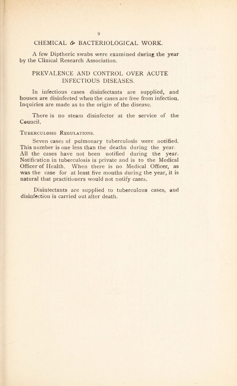 CHEMICAL 6* BACTERIOLOGICAL WORK. A few Diptheric swabs were examined during the year by the Clinical Research Association. PREVALENCE AND CONTROL OVER ACUTE INFECTIOUS DISEASES. In infectious cases disinfectants are supplied, and houses are disinfected when the cases are free from infection. Inquiries are made as to the origin of the disease. There is no steam disinfector at the service of the Council. Tuberculosis Regulations. Seven cases of pulmonary tuberculosis were notified. This number is one less than the deaths during the year. All the cases have not been notified during the year. Notification in tuberculosis is private and is to the Medical Officer of Health. When there is no Medical Officer, as was the case for at least five months during the year, it is natural that practitioners would not notify cases. Disinfectants are supplied to tuberculous cases, and disinfection is carried out after death.