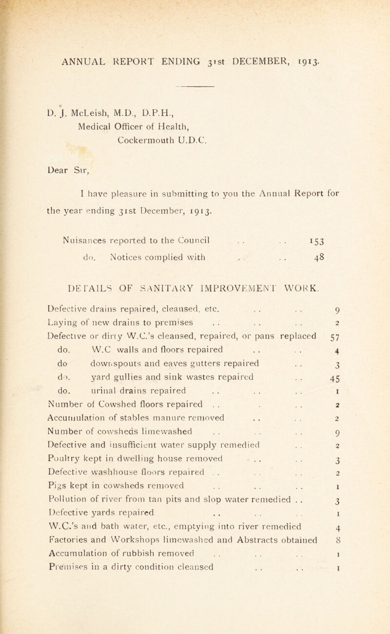 ANNUAL REPORT ENDING 3151 DECEMBER, 1913. D. J. McLeish, M.D., D.P.H., Medical Officer of Health, Cockermouth U.D.C. Dear Sir, I have pleasure in submitting to you the Annual Report for the year ending 31st December, 1913. Nuisances reported to the Council . . . . 153 do. Notices complied with . . . . 48 DETAILS OF SANITARY IMPROVEMENT WORK. Defective drains repaired, cleansed, etc. . . . . 9 La^dng of new drains to premises . . . . . . 2 Defective or dirty W.C.’s cleansed, repaired, or pans replaced 57 do. W.C walls and floors repaired . . , . 4 do downspouts and eaves gutters repaired . . 3 do. yard gullies and sink wastes repaired . . 45 do. urinal drains repaired . . . . . . i Number of Cowshed floors repaired . . . . 2 Accumulation of stables manure removed . . . . 2 Number of cowsheds lirnewashed . . . . . . 9 Defective and insufficient water supply remedied . . 2 Poultry kept in dwelling house removed ^ . . . 3 Defective washhouse floors repaired . . . . . . 2 Pigs kept in cowsheds removed . . . . . . 1 Pollution of river from tan pits and slop water remedied . . 3 Defective yards repaired . . . , i W.C.’s and bath water, etc., emptying into river remedied 4 Factories and Workshops lirnewashed and Abstracts obtained 8 Accumulation of rubbish removed . . . . 1 Premises in a dirty condition cleansed , , , . j