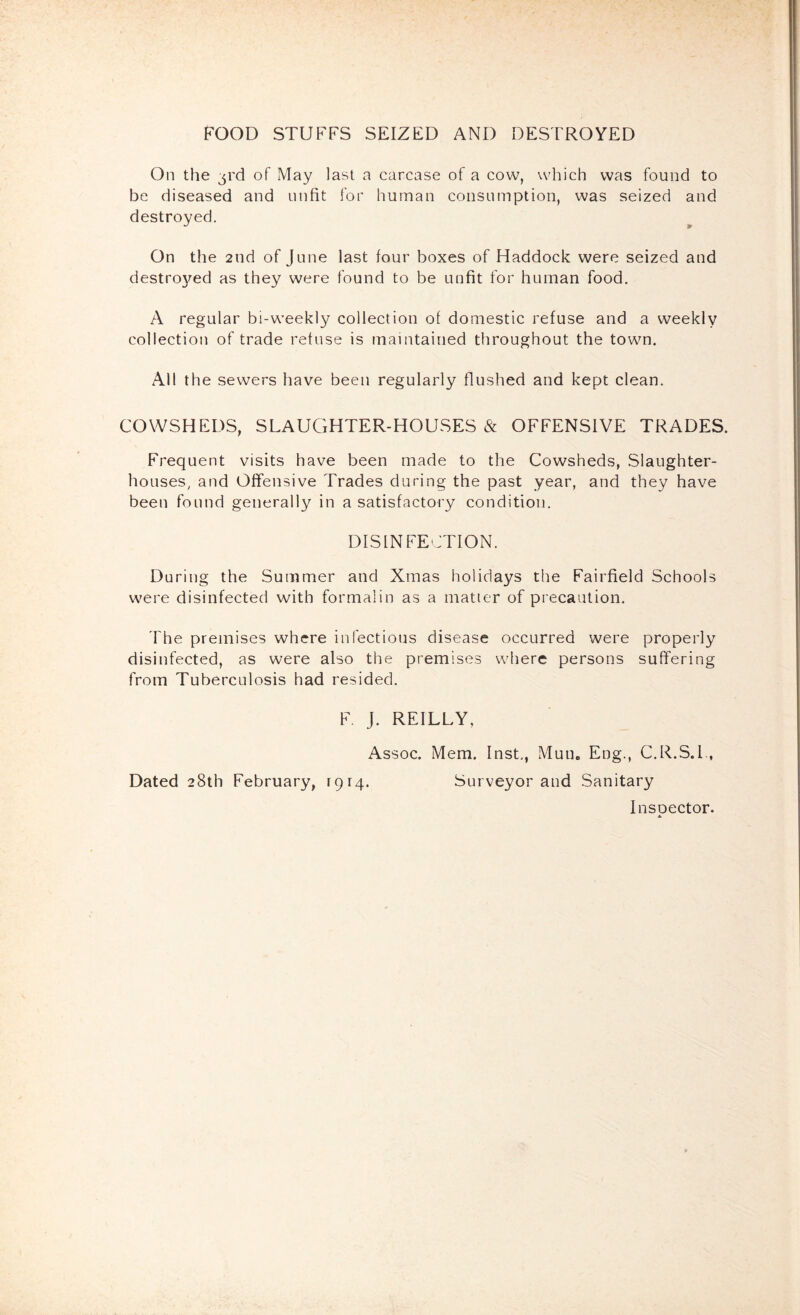 FOOD STUFFS SEIZED AND DESTROYED On the 3rd of May last a carcase of a cow, be diseased and unfit for human consumpt destroyed. which was found to ion, was seized and On the 2nd of June last four boxes of Haddock were seized and destro\^ed as they were found to be unfit for human food. A regular bi-weekly collection of domestic refuse and a weekly collection of trade refuse is maintained throughout the town. All the sewers have been regularly flushed and kept clean. COWSHEDS, SLAUCiHTER-HOUSES & OFFENSIVE TRADES. Frequent visits have been made to the Cowsheds, Slaughter- houses, and Offensive Trades during the past year, and they have been found generally in a satisfactory condition. DISINFECTION. During the Summer and Xmas holidays the Fairfield Schools were disinfected with formalin as a matter of precaution. 'fhe premises where infectious disease occurred were properly disinfected, as were also the premises where persons suffering from Tuberculosis had resided. F. J. REILLY, Assoc. Mem. Inst,, Mun. Eng., C.R.S.I., Dated 28th February, f9r4. Surveyor and Sanitary Inspector.