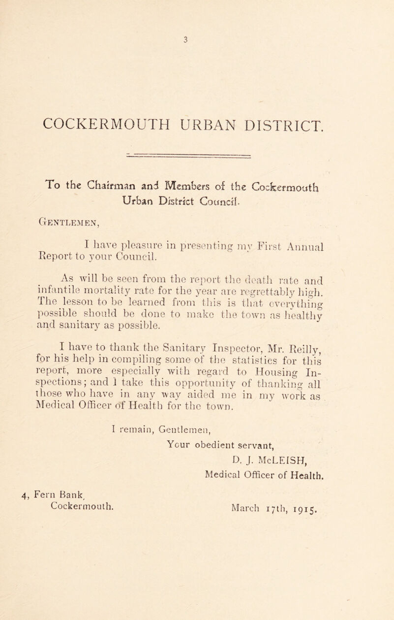 COCKERMOUTH URBAN DISTRICT. To the Chairman and Members of the Coefcermooth Urban District Council. G-ENTLEMf^N, I have pleasure in presenting my First Annual Report to your Council. As will be seen from the report tiie death rate and infantile mortality rate for the year are regrettably high. The lesson to be learned from tliis is that everything possible should be done to make the town as healthy and sanitary as possible. I have to thank the Sanitary Inspector, Mr. Reilly, for his help in compiling some of the statistics for this report, more especially with regard to Housing In- spections; and ] take this opportunity of thanlring all those who have in any way aided me in my work as Medical Officer of Health for the town. I remain, Gentlemen, Ycur obedient servant, D. J. McLFdSH, Medical Officer of Health. 4, Fern Bank, Cockermouth. March 17 th, 1915.