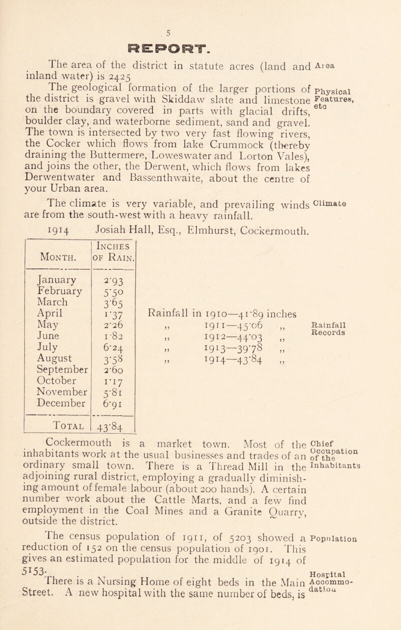 re:p»ort. The area of the district in statute acres (land and inland water) is 2425 The^ geological formation of the larger portions of Physical the district is gravel with Skiddaw slate and limestone Features, on the boundary covered in parts with glacial drifts, boulder clay, and waterborne sediment, sand and gravel. The town is intersected by two very fast flowing rivers, the Cocker which flows from lake Crummock (tlrereby draining the Buttermere, Loweswater and Lorton Vales), and joins the other, the Derwent, which flows from lakes Derwentwater and Bassenthwaite, about the centre of your Urban area. The climate is very variable, and prevailing winds are from the south-west with a heavy rainfall. 1914 Josiah Hall, Esq., Elmhurst, Cockermouth. Inches Month. OF Rain. January 2-93 February 5*50 March 3'^5 April 1*37 May 2-26 June 1-82 July 6*24 August 3-58 September 2*60 October 1-17 November 5-81 December 6-91 Total 43'84 Rainfall in 1910—4r89 inches ,, 1911 45 „ 1912—44-03 „ 1913—3978 „ T9H—43*84 „ Rainfall Records Cockermouth is a market town. Most of the chief inhabitants work at the usual businesses and trades of an of ordinary small town. There is a Thread Mill in the inhabitants adjoining rural district, employing a gradually diminish- ing amount of female labour (about 200 hands). A certain number work about the Cattle Marts, and a few find employment in the Coal Mines and a Granite Quarry, outside the district. The census population of 1911, of 5203 showed a Population reduction of 152 on the census population of 1901. This gives an estimated population for the middle of 1914 of 5153- Hospital There is a Nursing Home of eight beds in the Main Accommo- Street. A new hospital with the same number of beds, is