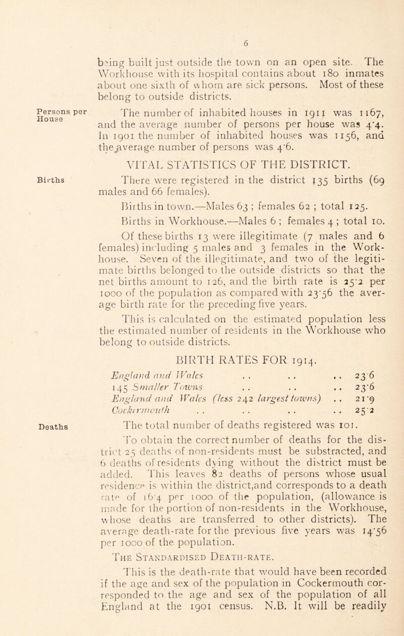 Persons per House Births Deaths b-ing built just outside the town on an open site. The Workhouse wdth its hospital contains about i8o inmates about one sixth of whom are sick persons. Most of these belong to outside districts. The number of inhabited houses in 1911 was 1167, and the average number of persons per house was 4*4. In 1901 the number of inhabited houses was T156, and thejrverage number of persons was 4’6. VITAL STATISTICS OF THE DISTRICT. Tliere w^ere registered in the district 135 births (69 males and 66 females). Births in town.—Males 63 ; females 62 ; total 125. Births in Workhouse.—Males 6 ; females 4 ; total 10. Of these births 13 were illegitimate (7 males and 6 females) including 5 males and 3 females in the Work- house. Seven of the illegitimate, and two of the legiti- mate births belonged to the outside districts so that the net births amount to 126, and tlie birth rate is 2^2 per 1000 of the population as compared with 23'56 the aver- age birth rate for the preceding five years. This is calculated on the estimated population less the estimated number of residents in the Workhouse who belong to outside districts. BIRTH RATES FOR 1914. Eiigiiuid niid Wales . . . . . . 23 6 145 Smaller Towns . . . . , . 2^’6 England ami Wales (less 242 largesl lotvns) .. 21 *9 Cockinfioiidi .. .. .. ..25'2 The total number of deaths registered was loi. d'o obtain the correct number of deaths for the dis- trict 25 deaths of non-residents must be substracted, and 6 deaths of residents dying without the district must be added. 'This leaves 82 deaths of persons whose usual residence is wdthin the district,and corresponds to a death rate of 16 4 per 1000 of the population, (allowance is mnde for the portion of non-residents in tlie Workhouse, whose deaths are transferred to other districts). The avernge death-rate for the previous five years was I4'56 per 1000 of the population. The Standardised Death-rate. This is the death-rate that would have been recorded if the age and sex of the population m Cockerrnouth cor- responded to the age and sex of the population of all Fmgland at the 1901 census. N.B. It will be readily