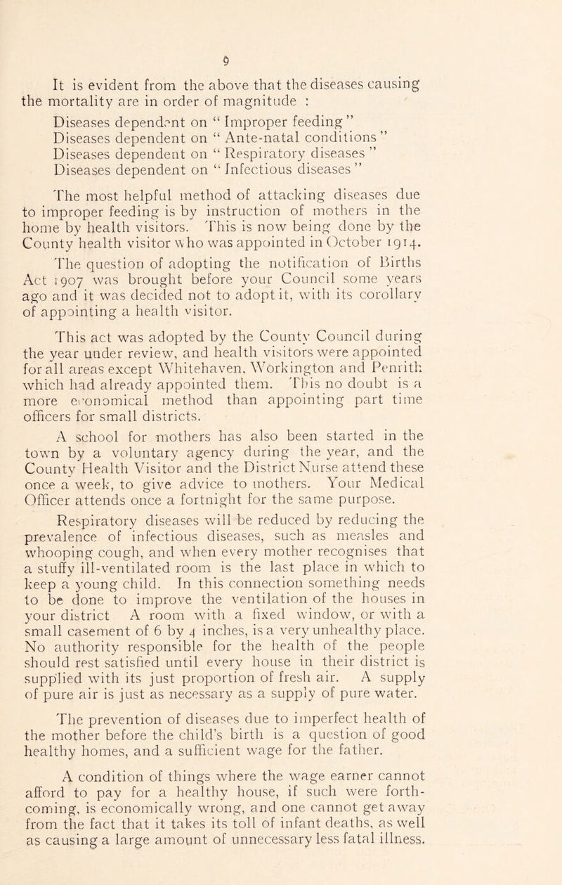It is evident from the above that the diseases causing the mortality are in order of magnitude : Diseases dependent on “ Improper feeding” Diseases dependent on “ Ante-natal conditions” Diseases dependent on “ Respiratory diseases ” Diseases dependent on “ Infectious diseases ” The most helpful method of attaching diseases due to improper feeding is by instruction of mothers in the home by health visitors. 'Fhis is now being done by the County health visitor who was appointed in October 1914. The question of adopting the notification of Births Act 1907 was brought before your Council some years ago and it was decided not to adopt it, with its corollary of appointing a health visitor. This act was adopted by the County Council during the year under review, and health visitors were appointed for all areas except Whitehaven, Workington and Penrith which had already appointed them, d'his no doubt is a more eeonomical method than appointing part time officers for small districts. A school for mothers has also been started in the town by a voluntary agency during the year, and the County Health Visitor and the District Nurse attend these once a week, to give advice to mothers. Your Medical Officer attends once a fortnight for the same purpose. Respiratory diseases will be reduced by reducing the prevalence of infectious diseases, such as measles and whooping cough, and wdien every mother recognises that a stuffy ill-ventilated room is the last place in which to keep a young child. In this connection something needs to be done to improve the ventilation of the houses in your district A room with a fixed window, or with a small casement of 6 by 4 inches, is a very unhealthy place. No authority responsible for the health of the people should rest satisfied until every house in their district is supplied with its just proportion of fresh air. A supply of pure air is just as necessary as a supply of pure water. The prevention of diseases due to imperfect health of the mother before the child’s birth is a question of good healthy homes, and a sufficient wage for the father. A condition of things where the wage earner cannot afford to pay for a healthy house, if such were forth- coming, is economically wrong, and one cannot get away from the fact that it takes its toll of infant deaths, as well as causing a large amount of unnecessary less fatal illness.