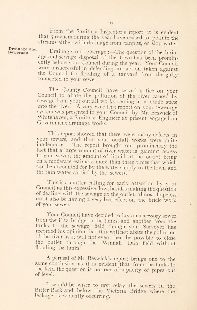 Drainage Sewerage From the Sanitary Inspector’s report it is evident that 5 owners during the year have ceased to pollute the streams either with drainage from tanpits, or slop water, cl ^ Drainage and_ sewerage :—The question of the drain- age and sewage disposal of the town has been promin- ently before your Council during the year. Your Council were unsuccessful in defending an action taken against the Council for flooding of a tanyard from the gully connected to your sewer. The County Council have served notice on your Council to abate the pollution of the river caused by sewage from your outfall works passing in a crude state into the river. A very excellent report on your sew’^erage system was presented to your Council by Mr. Beswick of Whitehaven, a Sanitary Engineer at present engaged on Government drainage works. This report showed that there were many defects in your sewers, and that your outfall works were quite inadequate. The report brought out prominently the fact that a large amount of river water is gaining access to your sewers the amount of liquid at the outlet being on a moderate estimate more than three times that which can be accounted for by the water supply to the towm and the rain water carried by the sewers. This is a matter calling for early attention by your Council as this excessive flow, besides making the question of dealing with the sewage at the outlet almost hopeless must also be having a very bad effect on the brick work of your sewers. Your Council have decided to lay an accessory sewer from the Fitz Bridge to the tanks, and another from the tanks to the sewage field though your Surveyor has recorded his opinion that this will not abate the pollution of the river as it will not even then be possible to close the outlet through the Winnah Dub field without flooding the tanks. A perusal of Mr. Beswick’s report brings one to the same conclusion as it is evident that from the tanks to the field the question is not one of capacity of pipes but of level. It would be wiser to first relay the sewers in the Bitter Beck and below the Victoria Bridge where the leakage is evidently occurring.