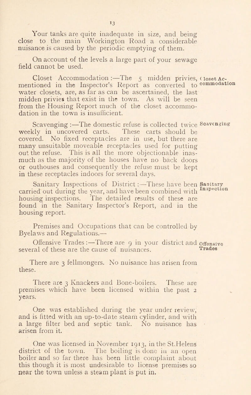 *3 Your tanks are quite inadequate in size, and being close to the main Workington Road a considerable nuisance is caused by the periodic emptying of them. On account of the levels a large part of your sewage field cannot be used. Closet Accommodation :—The 5 midden privies, mentioned in the Inspector’s Report as converted to water closets, are, as far as can be ascertained, the last midden privies that exist in the town. As will be seen from the Housing Report much of the closet accommo- dation in the town is insufficient. Scavenging :—The domestic refuse is collected twice weekly in uncovered carts. These carts should be covered. No fixed receptacles are in use, but there are many unsuitable moveable receptacles used for putting out the refuse. This is all the more objectionable inas- much as the majority of the houses have no back doors or outhouses and consequently the refuse must be kept in these receptacles indoors for several days. Sanitary Inspections of District :—These have been carried out during the year, and have been combined with housing inspections. The detailed results of these are found in the Sanitary Inspector’s Report, and in the housing report. Premises and Occupations that can be controlled by Byelaws and Regulations.— Offensive I'rades :—There are 9 in your district and several of these are the cause of nuisances. There are 3 fellmongers. No nuisance has arisen from these. There are 3 Knackers and Bone-boilers. These are premises which have been licensed within the past 2 years. One was established during the year under review, and is fitted with an up-to-date steam cylinder, and with a large filter bed and septic tank. No nuisance has arisen from it. One was licensed in November 1913, in the St.Helens district of the town. The boiling is done in an open boiler and so far there has been little complaint about this though it is most undesirable to license premises so near the town unless a steam plant is put in. C loset Ac- commodation Scavenging Sanitary Inspection Offensive Trades