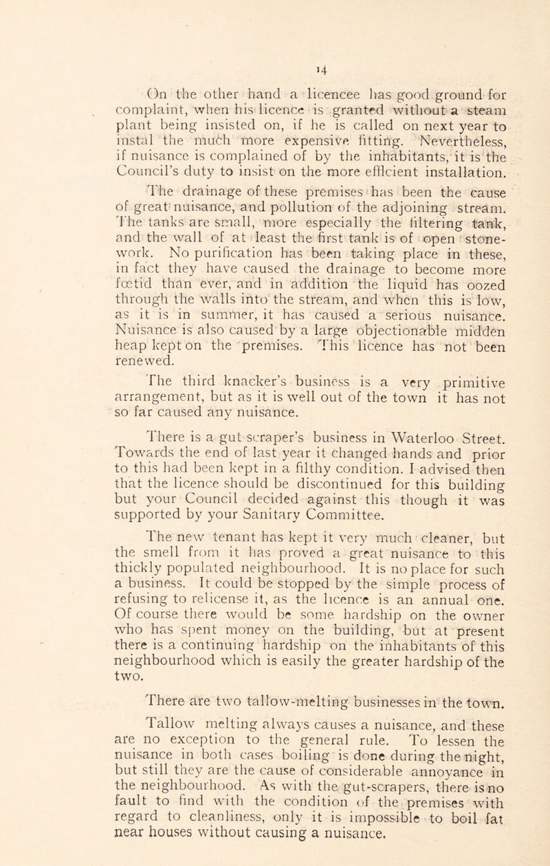 On the other hand a licencee lias good ground for complaint, when his licence is granted without a steam plant being insisted on, if he is called on next year to instal the muth more expensive fitting. Nevertheless, if nuisance is complained of by the inhabitants, it is the Council’s duty to insist on the more efficient installation. d'lie drainage of these premises has been the cause of great nuisance, and pollution of the adjoining stream, d'he tanks are small, more especially the hltering tank, and the wall of at least the first tank is of open stone- work. No purification has been taking place in these, in fact they have caused the drainage to become more fentid than ever, and in addition 'the liquid has oozed through the walls into the stream, and when this is low, as it is in summer, it has caused a serious nuisance. Nuisance is also caused by a large objectionable midden heap kept on the premises. This licence has not been renewed. The third knacker’s business is a very primitive arrangement, but as it is well out of the town it has not so far caused any nuisance. There is a gut scraper’s business in Waterloo Street. Tow^ards the end of last year it changed hands and prior to this had been kept in a filthy condition. I advised then that the licence should be discontinued for this building but your Council decided against this though it was supported by your Sanitary Committee. The new tenant has kept it very much - cleaner, but the smell from it has proved a great nuisance to this thickly populated neighbourhood. It is no place for such a business. It could be stopped by the simple process of refusing to relicense it, as the licence is an annual one. Of course there wmuld be some hardship on the owner who has spent money on the building, but at present there is a continuing hardship on the inhabitants of this neighbourhood which is easily the greater hardship of the two. There are two tallow-melting businesses in the towm. Tallow melting alwa3's causes a nuisance, and these are no exception to the general rule. To lessen the nuisarice in both cases boiling is done during the night, but still they are the cause of considerable annoyance in the neighbourhood. As with the gut-scrapers, there is no fault to find with the condition of the premises wdth regard to cleanliness, only it is impossible to boil fat near houses without causing a nuisance.