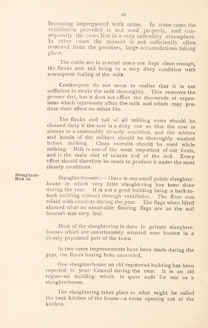 becoming impregnated with urine. In some cases the ventilation provided is not used properly, and con- sequently the cows live in a very unhealthy atmosphere. In other cases the manure is not sufficiently often removed from the premises, large accumulations taking place. The cattle are in several cases not kept clean enough, the flanks and tail being in a very dirty condition with consequent fouling of the milk. Cowkeepers do not seem to realise that it is not sufficient to strain the milk thoroughhc This removes the grosser dirt, but it does not affect the thousands of organ- isms which injuriously affect the milk and which may pro- duce their effect on infant life. 1 he flanks and tail of all milking cows should be cleaned daily if the cow is a dirty one so that the cow is always in a reasonably cleanly condition, and the udders and hands of the milkers should be thoroughly washed before milking. Clean overalls should be used while milking. Milk is one of the most important of our foods, and is the main diet of infants and of the sick. Every effort should therefore be made to produce it under the most cleanly conditions. Hou:es blaughtei houses :— 1 here is one small puDlic slaughter- house in which very little slaughtering has been done during the year. It is not a good building being a back-to- back building without through ventilation. The floor was relaid with concrete during the year. The flags when lifted showed what an unsuitable flooring flags are as the soil beneath was very foul. Most of the slaughtering is done in private slaughter- iioLises which are unfortunately situated near houses in a closely populated part of the town, In two cases improvements have been made during the year, the floors having been concreted. One slaughterhouse an old registered building has been reported to your Council during the year. It is an old registered building which is quite unfit for use as a slaughterhouse. 1 he slaughtering takes place in what might be called the back kitchen of the house—a room opening out of the kitchen.