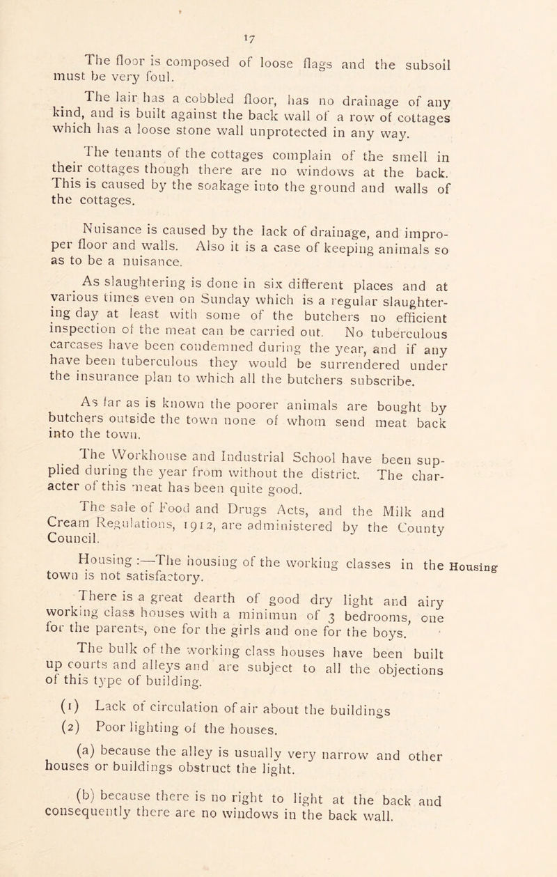 The floor is composed of loose flags and the subsoil must be very foul. The lair has a cobbled floor, has no drainage of any kind, and is built against the back wall ol a row of cottages which has a loose stone wall unprotected in any way. 1 he tenants of the cottages complain of the smell in their cottages though there are no windows at the back. This is caused by the soakage into the ground and walls of the cottages. Nuisance is caused by the lack of drainage, and irnpro- pei floor and wails. Also it is a case of keeping animals so as to be a nuisance. ^ As slaughtering is done in six different places and at various times even on Sunday which is a regular slaughter- ing day at least with some of the butchers no efficient inspection ot the meat can be carried out. No tuberculous carcases hav'e been condemned during the year, and if any have been tuberculous they would be surrendered under the insuiance plan to which all the butchers subscribe. As far as is known the poorer animals are bought by butchers outside the town none of whom send meat back into the town. 1 he Woikhouse and Industrial ochool have been sup- plied during the year from without the district. The char- acter of this meat has been quite good. The sale of Food and Drugs Acts, and the Milk and Cream Regulations, 1912, are administered by the County Council. Housing The housing of the working classes in the Housing town is not satisfactory. There is a great dearth of good dry light and airy working class houses with a minimun of 3 bedrooms, one foi the parents, one for the girls and one for the boys. The bulk of the working class houses have been built up courts and alle3^s and are subject to all the objections of this type of building. (1) Lack of circulation of air about the buildings (2) Poor lighting of the houses. (a) because the alley is usually very narrow and other houses or buildings obstruct the light. (b) because there is no right to light at the back and consequently there are no windows in the back wall.