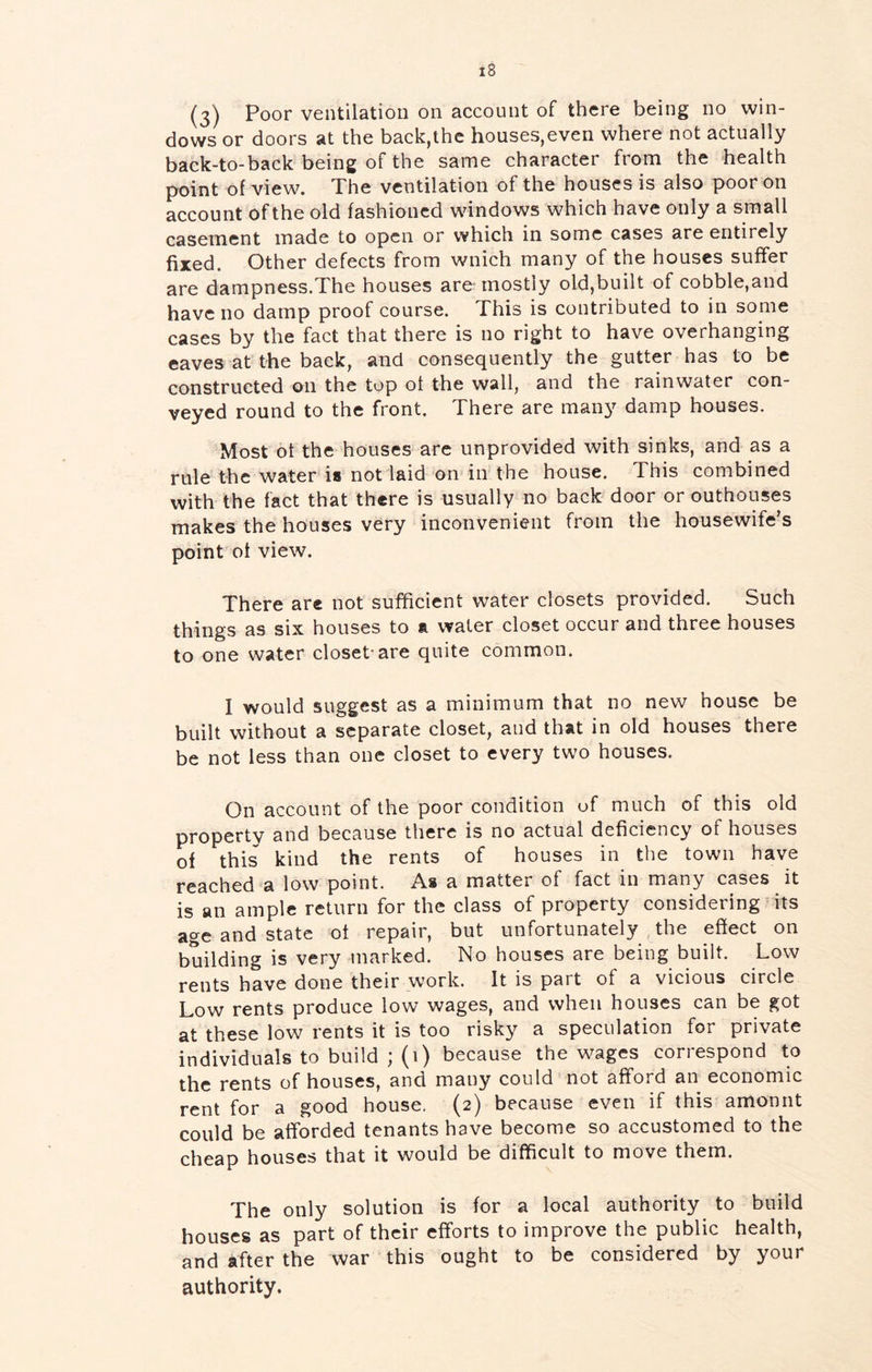 (3) Poor ventilation on account of there being no win- dows or doors at the back,the houses,even where not actually back-to-back being of the same character from the health point of view. The ventilation of the houses is also poor on account of the old fashioned windows which have only a small casement made to open or which in some cases are entirely fixed. Other defects from wnich many of the houses suffer are dampness.The houses are mostly old,built of cobble,and have no damp proof course. This is contributed to in some cases by the fact that there is no right to have overhanging eaves at the back, and consequently the gutter has to be constructed on the tup ot the wall, and the rainwater con- veyed round to the front. There are many damp houses. Most ot the houses are unprovided with sinks, and as a rule the water is not laid on in the house. This combined with the fact that there is usually no back door or outhouses makes the houses very inconvenient from the housewife's point of view. There are not sufficient water closets provided. Such things as six houses to a water closet occur and three houses to one water closet-are quite common. I would suggest as a minimum that no new house be built without a separate closet, and that in old houses there be not less than one closet to every two houses. On account of the poor condition of much of this old property and because there is no actual deficiency of houses of this kind the rents of houses in the town have reached'’a low point. As a matter of fact in many cases it is an ample return for the class of property considering its age and state ot repair, but unfortunately the effect on building is very marked. No houses are being built. Low rents have done their work. It is part of a vicious circle Low rents produce low wages, and when houses can be got at these low rents it is too risky a speculation for private individuals to build ; (1) because the wages correspond to the rents of houses, and many could not afford an economic rent for a good house. (2) because even if this amonnt could be afforded tenants have become so accustomed to the cheap houses that it would be difficult to move them. The only solution is for a local authority to build houses as part of their efforts to improve the public health, and after the war this ought to be considered by your authority.
