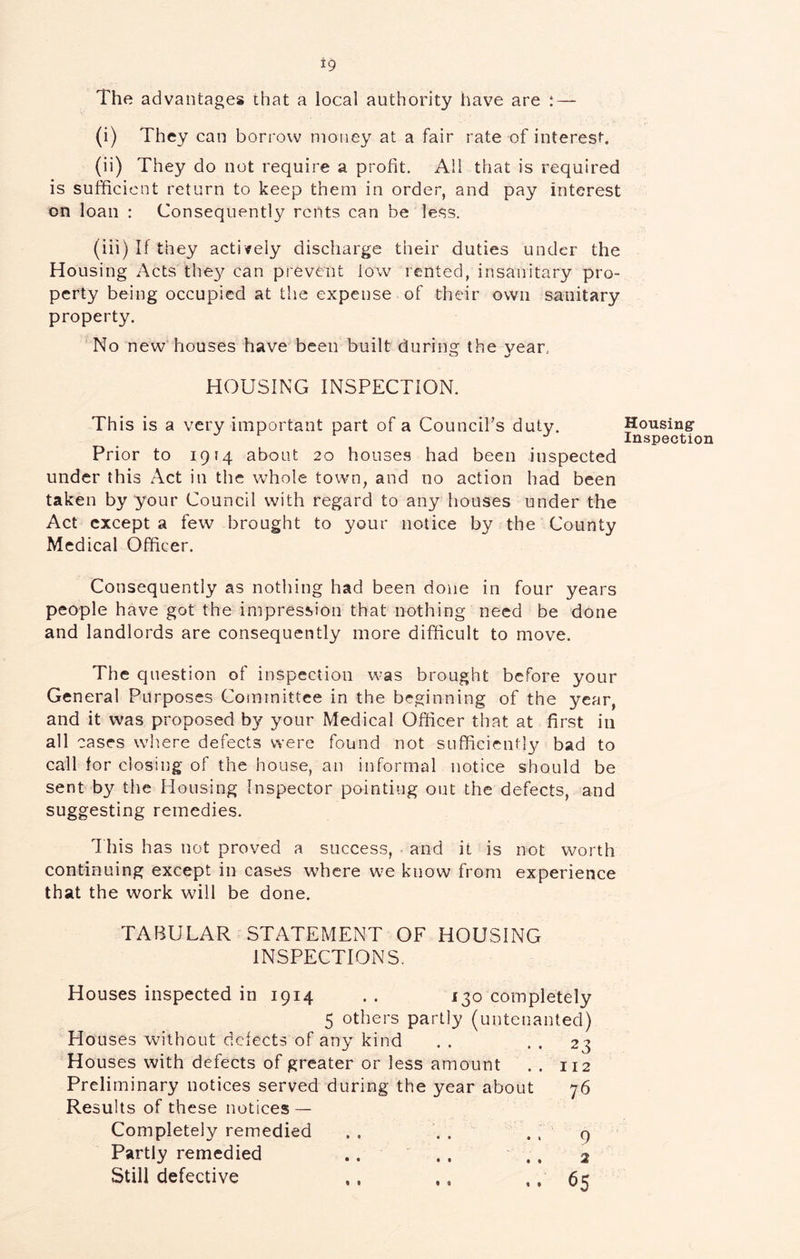 The advantages that a local authority have are ; — (i) They can borrow money at a fair rate of interest. (ii) They do not require a profit. All that is required is sufficient return to keep them in order, and pay interest on loan : Consequently rents can be less. (iii) If they actively discharge their duties under the Housing Acts they can prevent low rented, insanitary pro- perty being occupied at the expense of their own sanitary property. 'No new’houses have been built during the vear, HOUSING INSPECTION. This is a very important part of a Council’s duty. Housing- inspection Prior to 1914 about 20 houses had been inspected under this Act in the whole town, and no action had been taken by your Council with regard to any houses under the Act except a few brought to your notice by the County Medical Officer. Consequently as nothing had been done in four years people have got the impression that nothing need be done and landlords are consequently more difficult to move. The question of inspection was brought before your General Purposes Coimnittce in the beginning of the year, and it was proposed by your Medical Officer that at first in all cases where defects were found not sufficicntlv bad to call for closing of the house, an informal notice should be sent by the Housing Inspector pointing out the defects, and suggesting remedies. 1 his has not proved a success, and it is not worth continuing except in cases where we know from experience that the work will be done. TABULAR STATEMENT OF HOUSING INSPECTIONS. Houses inspected in 1914 . . 130 completely 5 others partly (untenanted) 23 112 76 Houses without defects of any kind Houses with defects of greater or less amount Preliminary notices served during the year about Results of these notices — Completely remedied Partly remedied .. .. Still defective 9 2 65 % % % %