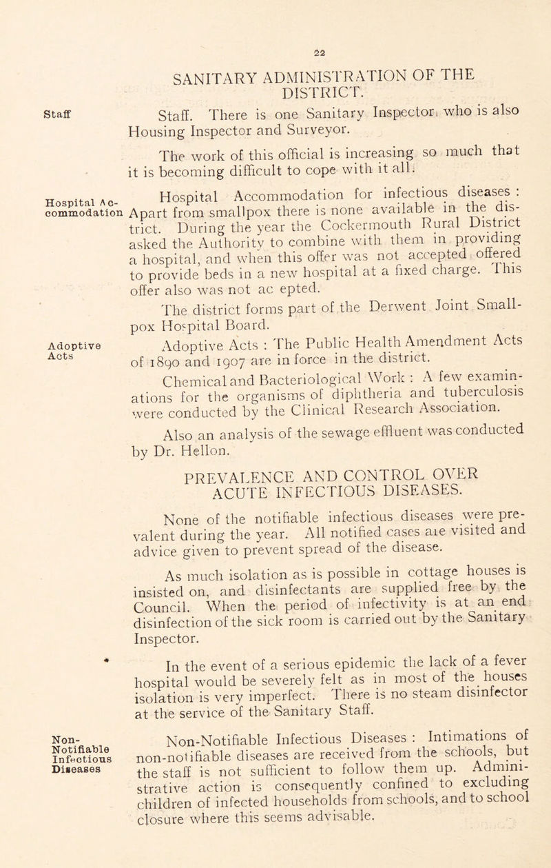 Staff Hospital Ac- commodation Adoptive Acts Non- Notifiable Infectious Diseases SANITARY ADMINISTRATION OF THE DISTRICT. Staff. There is one Sanitary Inspector* who is also Housing Inspector and Surveyor. The work of this official is iricreasing so much that it is becoming difficult to cope with it all. Hospital Accommodation for infectious diseases . Apart from smallpox there is none available in the dis- trict. During the year the Cockermouth Rural District asked the Authority to combine with them in providing a hospital, and when this offer was not accepted ottered to provide beds in a new hospital at a fixed chaige. this offer also was not ac epted. The district forms part of the Derwent Joint Small- pox Hospital Board. Adoptive Acts : The Public Health Amendment Acts of 1890 and 1907 are in force in the district. Chemical and Bacteriological Work 1 A few examin- ations for the organisms of diphtheria and tuberculosis were conducted by the Clinical Reseaich Association. Also an analysis of the sewage effluent was conducted by Dr. Hellon. PREVALENCE AND CONTROL OVER ACUTE INFECTIOUS DISEASES. None of the notifiable infectious diseases were pre- valent during the year. All notified cases are visited and advice given to prevent spread of the disease. As much isolation as is possible in cottage houses is insisted on, and disinfectants are supplied free by the Council. When the period of infectivity is at an end disinfection of the sick room is carried out by the Sanitary Inspector. In the event of a serious epidemic the lack of a fever hospital would be severely felt as in most of th'e^ houses isolation is very imperfect. There is no steam disinfector at the service of the Sanitary Staff. Non-Notifiable Infectious Diseases : Intimations of non-notifiable diseases are received from the schools, but the staff is not sufficient to follow them up. Admini- strative action is consequently confined to excluding children of infected households from schools, and to school closure where this seems advisable,