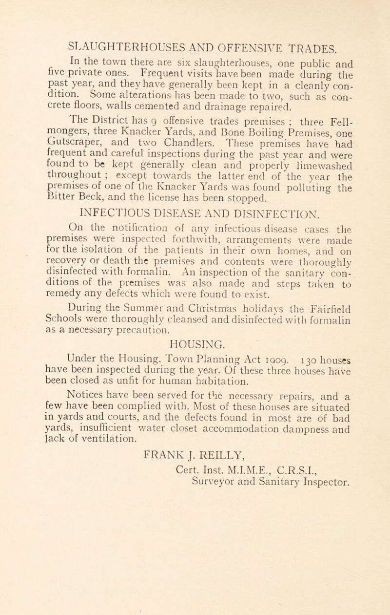 SLAUGHTERHOUSES AND OFFENSIVE TRADES. In the town there are six slaughterhouses, one public and five private ones. Frequent visits have been made during the past year, and they have generally been kept in a cleanly con- dition. Some alterations has been made to two, such as con- crete floors, walls cemented and drainage repaired. The District has 9 offensive trades premises ; three Fell- niongers, three Knacker Yards, and Bone Boiling Premises, one Gutscraper, and two Chandlers. These premises have had frequent and careful inspections during the past year and were found to be kept generally clean and properly lime washed throughout ; except towards the latter end of the year the premises of one of the Knacker Yards was found polluting the Bitter Beck, and the license has been stopped. INFECTIOUS DISEASE AND DISINFECTION. On the notification of any infectious disease cases the premises were inspected forthwith, arrangements were made for the isolation of the patients in their own homes, and on recovery or death the premises and contents were thoroughly disinfected with formalin. An inspection of the sanitary con- ditions of the premises was also made and steps taken to remedy any defects which were found to exist. During the Summer and Christmas holidays the Fairfield Schools were thoroughly cleansed and disinfected with formalin as a necessary precaution. HOUSING. Under the Housing, Town Planning Act iqog. 130 houses have been inspected during the year. Of these three houses have been closed as unfit for human habitation. Notices have been served for the necessary repairs, and a few have been complied with. Most of these houses are situated in yards and courts, and the defects found in most are of bad yards, insufficient water closet accc>mmodation dampness and lack of ventilation. FRANK J. REILLY, Cert. Inst. M.I.M.E., C.R.S.I., Surveyor and Sanitary Inspector.