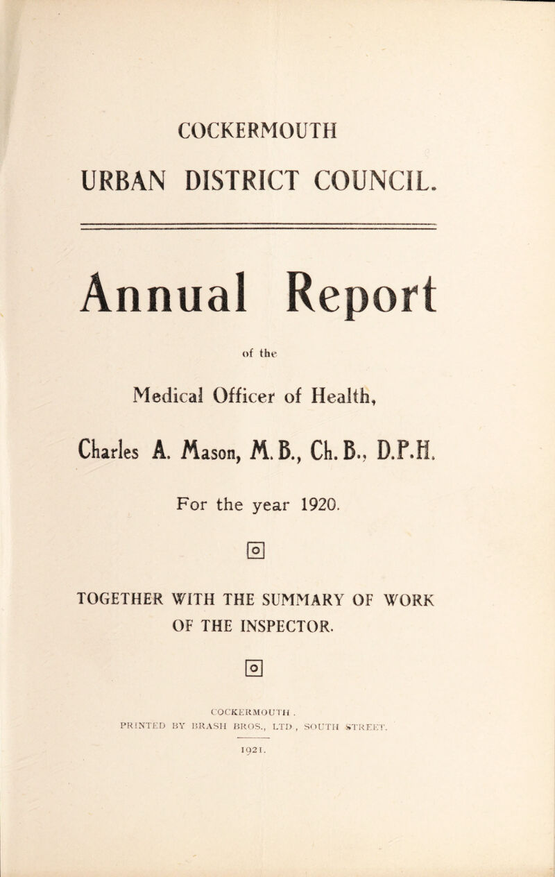 COCKERMOUTH URBAN DISTRICT COUNCIL. Annual Report of the Medical Officer of Health, Cliirles A. Mason, M,B., Cli.B., D.F.H. For the year 1920. J'oi TOGETHER WITH THE SUMMARY OF WORK OF THE INSPECTOR. COCKKRMOU'I'H . PRINTED BY BRASH BROS., LTD , SOUTH STREET. 1921.