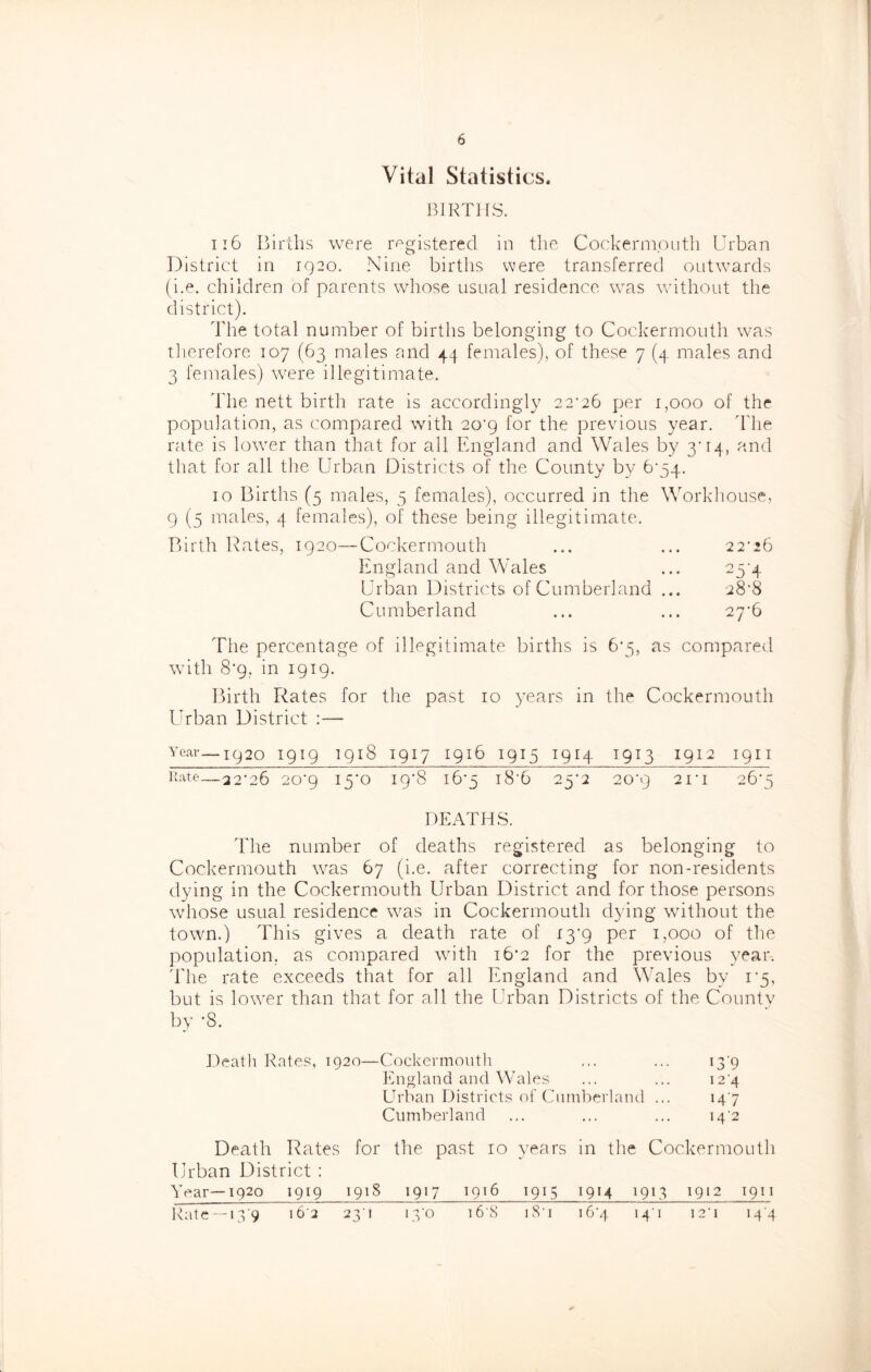 Vital Statistics, BIRTHS. ii6 Ijirllis were r^^gistered in the Coc:kerniputli Urban District in 1920. Nine births were transferred outwards (i.e. children of parents whose usual residence was Vsdthout the district). I'he total number of births belonging to Cockermouth was tiierefore 107 (63 males and 44 females), of these 7 (4 males and 3 females) were illegitimate. dlie nett birth rate is accordingly 22’26 per 1,000 of the population, as compared with 2o'9 for the previous year. Idie rate is lower than that for all England and Wales by 3’14, and that for all the Urban Districts of the County by 6’54. 10 Births (5 males, 5 females), occurred in the Workdiouse, 9 (5 males, 4 females), of these being illegitimate. Birth Hates, 1920—Cockermouth ... ... 22‘26 England and Wales ... 23'4 Urban Districts of Cumberland ... 28’8 Cumberland ... ... 2y6 The percentage of illegitimate births is 6*5, as compared with 8'9, in 1919. Birth Rates for tlie past 10 years in the Cockermouth ITban District :— Year—1920 I919 I918 I917 I916 I915 I914 T913 I912 19II nate — 22'26 20’9 ly'O ip'S 16*5 l8‘6 25'2 20’9 2I’I 26*5 DEATHS. Tile number of deaths registered as belonging to Cockermouth was 67 (i.e. after correcting for non-residents dying in the Cockermouth Urban District and for those persons wdiose usual residence was in Cockermouth dying without the town.) This gives a death rate of i3’9 per 1,000 of the population, as compared with 16*2 for the previous year. 'The rate exceeds that for all England and Wales by 1*5, but is lower than that for all the Urban Districts of the Countv by -8. Death Rates, 1920—Cockermouth ... ... i3'9 England and Wales ... ... i2'4 Urban Districts of Cumberland ... 147 Cumberland ... ... ... 14'2 Death Rates for the past 10 years in the Cockermouth Urban District : ^ 1920 1919 1918 1917 1916 1915 1914 1913 1912 1911 Rale — i 3'9 i6'2 23’1 is'o i6'8 i8'i i6'4 i4’i i2'i 144