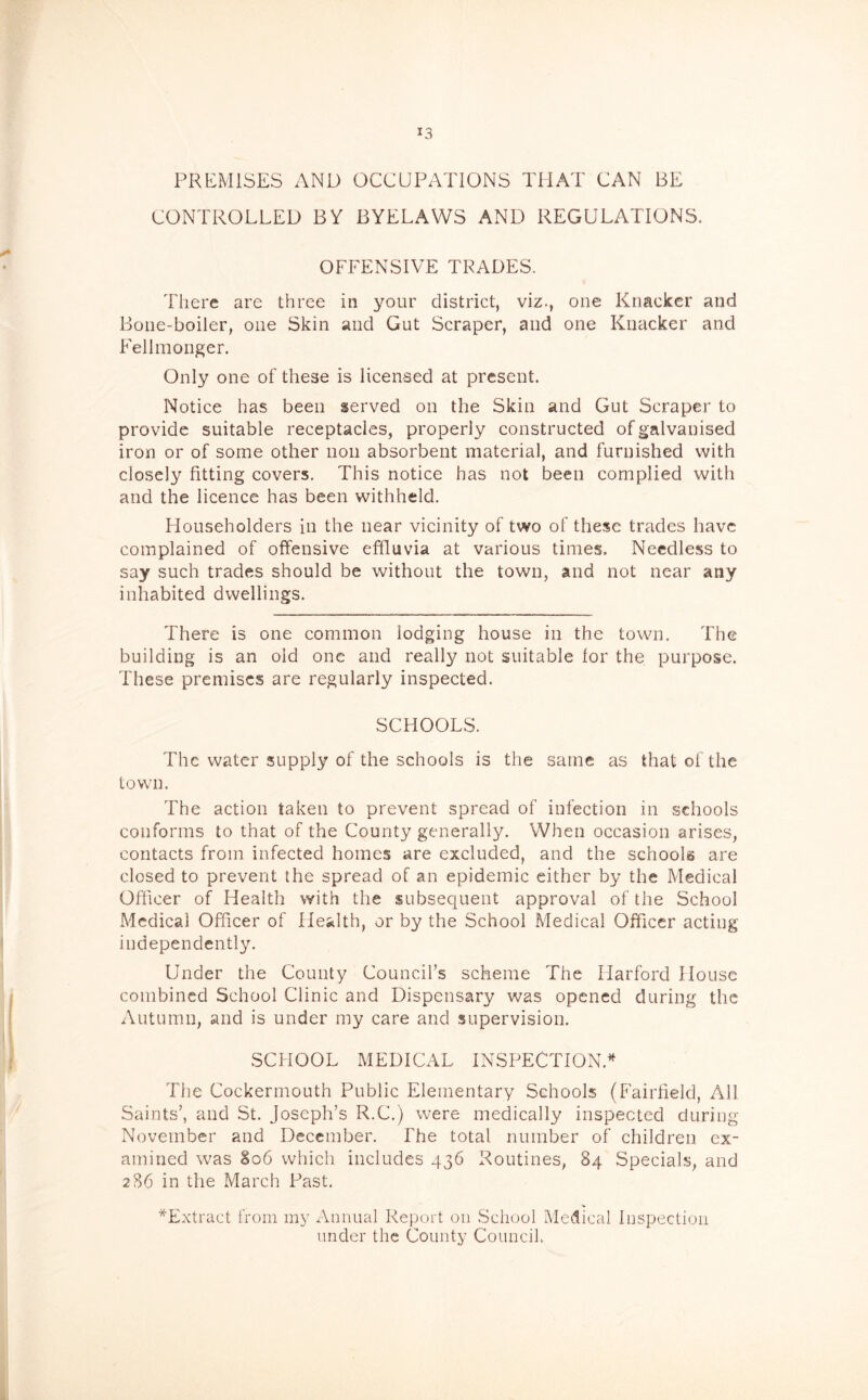 PREMISES AND OCCUPATIONS THAT CAN BE CONTROLLED BY BYELAWS AND REGULATIONS. OFFENSIVE TRADES. There arc three in your district, viz., one Knacker and Bone-boiler, one Skin and Gut Scraper, and one Knacker and Fellmonger. Only one of these is licensed at present. Notice has been served on the Skin and Gut Scraper to provide suitable receptacles, properly constructed of galvanised iron or of some other non absorbent material, and furnished with closely fitting covers. This notice has not been complied with and the licence has been withheld. Householders in the near vicinity of two of these trades have complained of offensive effluvia at various times. Needless to say such trades should be without the town, and not near any inhabited dwellings. There is one common lodging house in the town. The building is an old one and really not suitable lor the purpose. These premises are regularly inspected. SCHOOLS. The water supply of the schools is the same as that of the town. The action taken to prevent spread of infection in schools conforms to that of the County generally. When occasion arises, contacts from infected homes are excluded, and the schools are closed to prevent the spread of an epidemic either by the Medical Officer of Health with the subsequent approval of the School Medical Officer of Health, or by the School Medical Officer acting independently. Under the County Council’s scheme The Harford House combined School Clinic and Dispensary was opened during the Autumn, and is under my care and supervision. SCHOOL MEDICAL INSPECTION.'^ The Cockermouth Public Elementary Schools (Fairfield, All Saints’, and St. Joseph’s R.C.) were medically inspected during November and December. The total number of children ex- amined was 806 which includes 436 Routines, 84 Specials, and 286 in the March Past. ^Extract from my Annual Report on School Medical Inspection under the County Council.