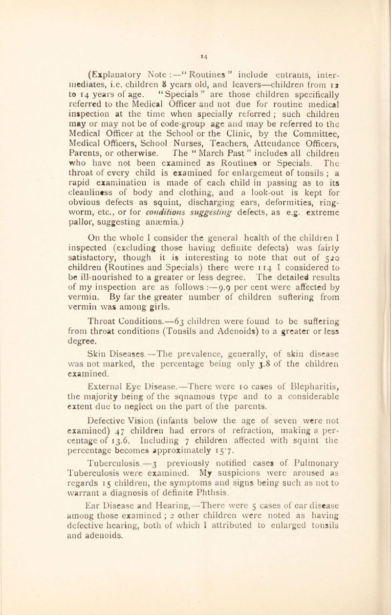 (Explanatory Note:—“Routines” include entrants, inter- mediates, i.e. children 8 years old, and leavers—children from 12 to 14 years of age. “Specials” are those children specifically referred to the Medical Officer and not due for routine medical inspection at the time when specially referred; such children may or may not be of code-group age and may be referred to the Medical Officer at the School or the Clinic, by the Committee, Medical Officers, School Nurses, Teachers, Attendance Officers, Parents, or otherwise. The “ March Past ” includes all children who have not been examined as Routines or Specials. The throat of every child is examined for enlargement of tonsils ; a rapid examination is made of each child in passing as to its cleanliness of body and clothing, and a look-out is kept for obvious defects as squint, discharging ears, deformities, ring- worm, etc., or for conditions suggesting defects, as e.g. extreme pallor, suggesting anaemia.) On the whole 1 consider the general health of the children I inspected (excluding those having definite defects) was fairly satisfactory, though it is interesting to note that out of 520 children (Routines and Specials) there were 114 I considered to be ill-nourished to a greater or less degree. The detailed results of my inspection are as follows :—9.9 per cent were affected by vermin. By far the greater number of children suffering from vermin was among girls. Throat Conditions,—63 children were found to be suffering from throat conditions (Tonsils and Adenoids) to a greater or less degree. Skin Diseases.—The prevalence, generally, of skin disease was not marked, the percentage being only 3.8 of the children examined. External Eye Disease.—There were 10 cases of Blepharitis, the majority being of the squamous type and to a considerable extent due to neglect on the part of the parents. Defective Vision (infants below the age of seven were not examined) 47 children had errors of refraction, making a per- centage of 13.6. Including 7 children affected with squint the percentage becomes approximately j:5'7. Tuberculosis.—3 previously notified cases of Pulmonary Tuberculosis were examined. My suspicions were aroused as regards 15 children, the symptoms and signs being such as not to warrant a diagnosis of definite Phthsis. Ear Disease and Hearing,—There were 5 cases of ear disease among those examined ; 2 other children were noted as having defective hearing, both of which I attributed to enlarged tonsils and adenoids.