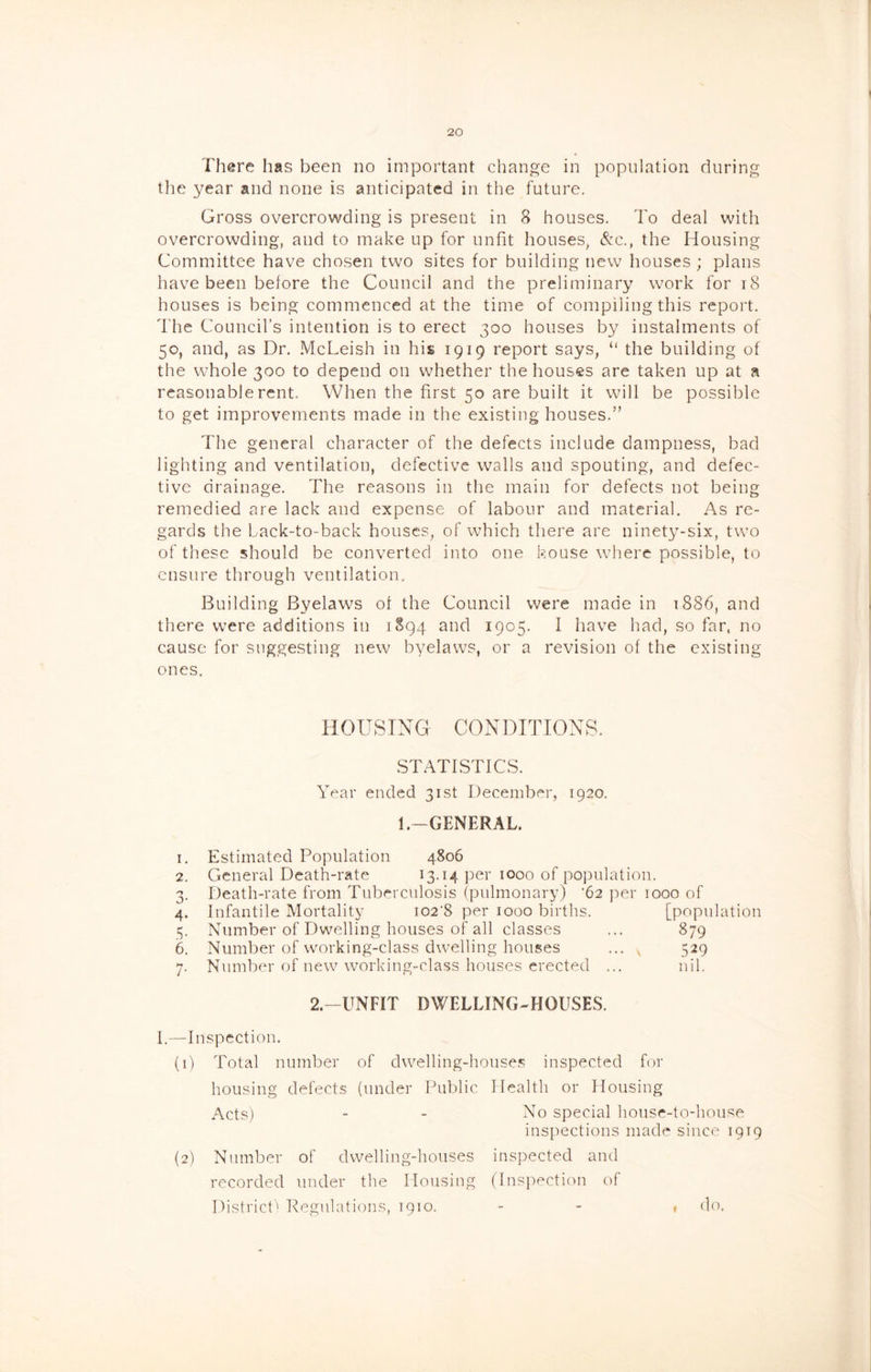 There has been no important change in population during the year and none is anticipated in the future. Gross overcrowding is present in 8 houses. To deal with overcrowding, and to make up for unfit houses, &c., the Housing Committee have chosen two sites for building new houses ; plans have been before the Council and the preliminary work for i8 houses is being commenced at the time of compiling this report. The Council’s intention is to erect 300 houses by instalments of 50, and, as Dr. McLeish in his 1919 report says, “ the building of the whole 300 to depend on whether the houses are taken up at a reasonable rent. When the first 50 are built it will be possible to get improvements made in the existing houses.” The general character of the defects include dampness, bad lighting and ventilation, defective walls and spouting, and defec- tive drainage. The reasons in the main for defects not being remedied are lack and expense of labour and material. As re- gards the Lack-to-back houses, of which there are ninety-six, two of these should be converted into one house where possible, to ensure through ventilation. Building Byelaws of the Council were made in 1886, and there were additions in 1S94 and 1905. I have had, so far, no cause for suggesting new byelaws, or a revision of the existing ones. HOUSTNa CONDITIONS. STATISTICS. Year ended 31st December, 1920. 1.-GENERAL. 1. Estimated Population 4806 2. General Death-rate per 1000 of population. 3. Death-rate from Tiibercnlosis (pulmonary) '62 per 1000 of 4. Infantile Mortality i02‘8 per 1000 births. [population 3. Number of Dwelling houses of all classes ... 879 6. Number of working-class dwelling houses ... , 529 7. Number of new working-class houses erected ... nil. 2.-UNFIT DWELLING-HOUSES. I.—Inspection. (1) Total number of dwelling-hoiise.s inspected for housing defects (under Public Health or Housing Acts) - - No special house-to-house inspections made since 1919 (2) Number of dwelling-houses inspected and recorded under the Housing (Inspection of District' Regulations, 1910. t do.