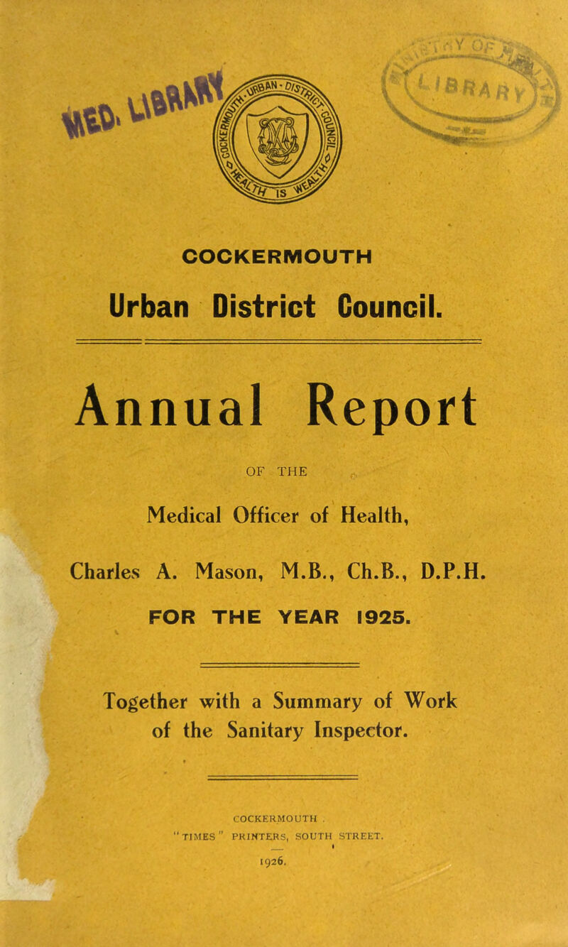 COCKERMOUTH Urban District Council. Annual Report OF THE Medical Officer of Health, Charles A. Mason, M.B., Ch.B., D.P.H. FOR THE YEAR 1925. Together with a Summary of Work of the Sanitary Inspector. COCKERMOUTH . “times” PRINTERS, SOUTH STREET. i