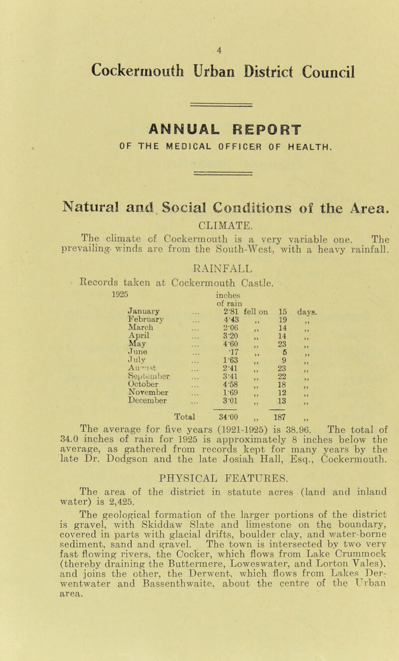 Cockermouth Urban District Council ANNUAL REPORT OF THE MEDICAL OFFICER OF HEALTH. Natural and Social Conditions of the Area. CLIMATE. The climate of Cockermouth is a very variable one. The prevailing, winds are from the South-West, with a heavy rainfall. RAINFALL Records taken at Cockermouth Castle. 1925 inches of rain J anuary 2-81 fell on 15 February 4 43 19 March 2’0C 14 April 3-20 14 May 4-60 23 June •17 6 dulv 1-63 9 Air'Ht 2-41 23 September 3 41 22 October 4'58 18 November 1-69 12 December 3-01 M 13 Total 34-00 187 days. The average for five years (1921-1925) is 38.96. The total of 34.0 inches of rain for 1925 is approximately 8 inches below the average, as gathered from records kept for many years by the late Dr. Dodgson and the late Josiah Hall, Esq., Cockermouth. PHYSICAL FEATURES. The area of the district in statute acres (land and inland water) is 2,425. The geological formation of the larger portions of the district is gravel, with Skiddaw Slate and limestone on the boundary, covered in parts with glacial drifts, boulder clay, and water-borne sediment, sand and gravel. The town is intersected by two very fast flowing rivers, the Cocker, which flows from Lake Crummock (thereby draining the Buttermere, Loweswater, and Lorton Yales), and joins the other, the Derwent, which flows from Lakes DerT wentwater and Bassenthwaite, about the centre of the Urban area.