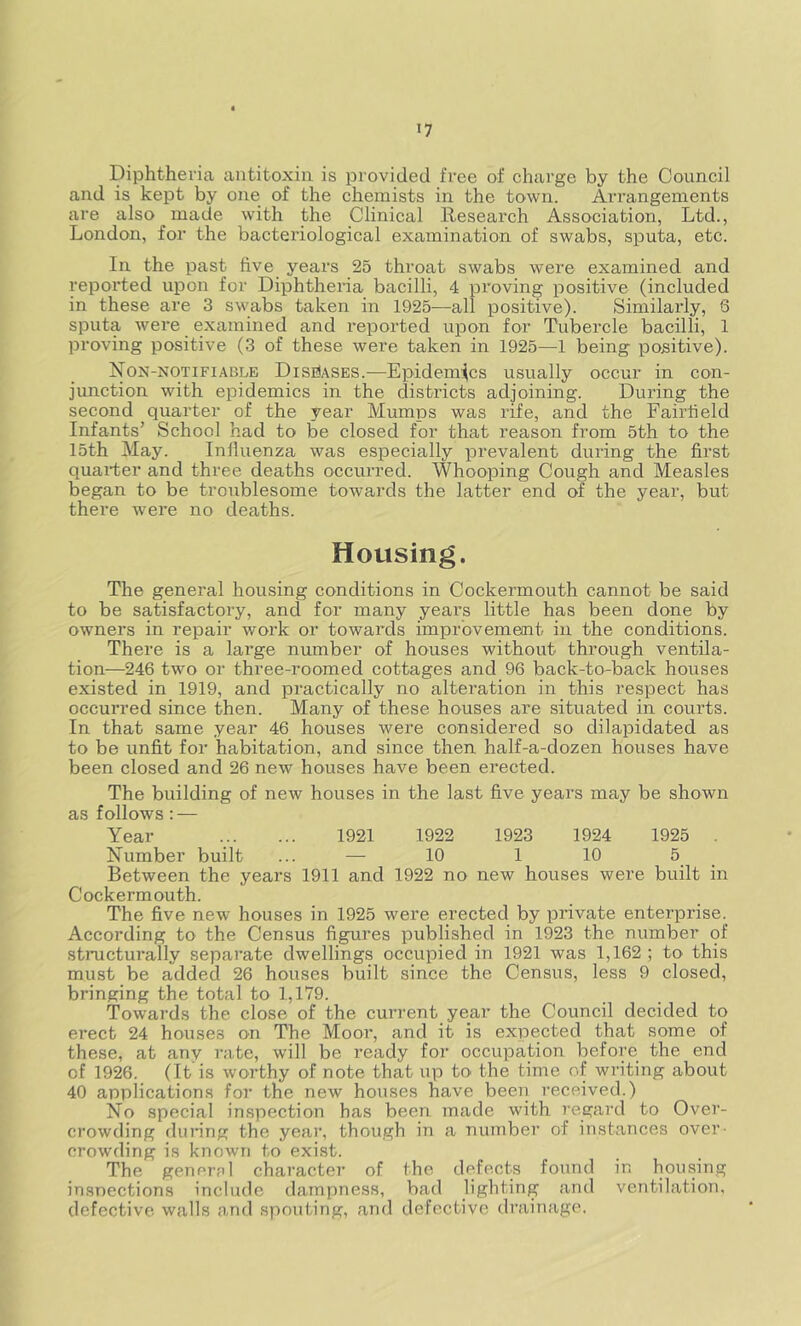 ’7 Diphtheria antitoxin is provided free of charge by the Council and is kept by one of the chemists in the town. Arrangements are also _ made with the Clinical Research Association, Ltd., London, for the bacteriological examination of swabs, sputa, etc. In the past five years 25 throat swabs were examined and reported upon for Diphtheria bacilli, 4 proving positive (included in these are 3 swabs taken in 1925—all positive). Similarly, 6 sputa were examined and reported upon for Tubercle bacilli, 1 proving positive (3 of these were taken in 1925—1 being positive). Non-notifiable Diseases.—Epidemics usually occur in con- junction with epidemics in the districts adjoining. During the second quarter of the year Mumps was rife, and the Fairfield Infants’ School had to be closed for that reason from 5th to the 15th May. Iniluenza was especially prevalent during the first quarter and three deaths occurred. Whooping Cough and Measles began to be troublesome towards the latter end of the year, but there were no deaths. Housing. The general housing conditions in Cockermouth cannot be said to be satisfactory, and for many years little has been done by owners in repair work or towards improvement in the conditions. There is a large number of houses without through ventila- tion—246 two or three-roomed cottages and 96 back-to-back houses existed in 1919, and practically no alteration in this respect has occurred since then. Many of these houses are situated in courts. In that same year 46 houses were considered so dilapidated as to be unfit for habitation, and since then half-a-dozen houses have been closed and 26 new houses have been erected. The building of new houses in the last five years may be shown as follows : — Year 1921 1922 1923 1924 1925 Number built ... — 10 1 10 5 Between the years 1911 and 1922 no new houses were built in Cockermouth. The five new houses in 1925 were erected by private enterprise. According to the Census figures published in 1923 the number of structurally separate dwellings occupied in 1921 was 1,162 ; to this must be added 26 houses built since the Census, less 9 closed, bringing the total to 1,179. Towards the close of the current year the Council decided to erect 24 houses on The Moor, and it is expected that some of these, at any rate, will be ready for occupation before the end of 1926. (It is worthy of note that up to the time of writing about 40 applications for the new houses have been received.) No special inspection has been made with regard to Over- crowding during the year, though in a number of instances over- crowding is known to exist. The general character of the defects found in housing inspections include dampness, bad lighting and ventilation, defective walls and spouting, and defective drainage.