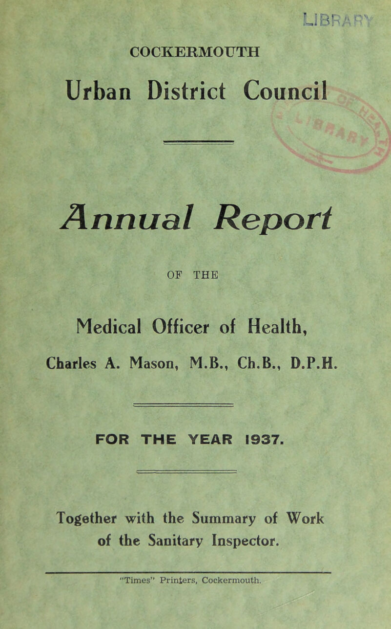 LIBFA'^Y COCKERMOUTH Urban District Council Annual Report OF THE Medical Officer of Health, Charles A. Mason, M.B., Ch.B., D.P.H. FOR THE YEAR 1937. Together with the Summary of Work of the Sanitary Inspector. “Times” Printers, Cockermouth.